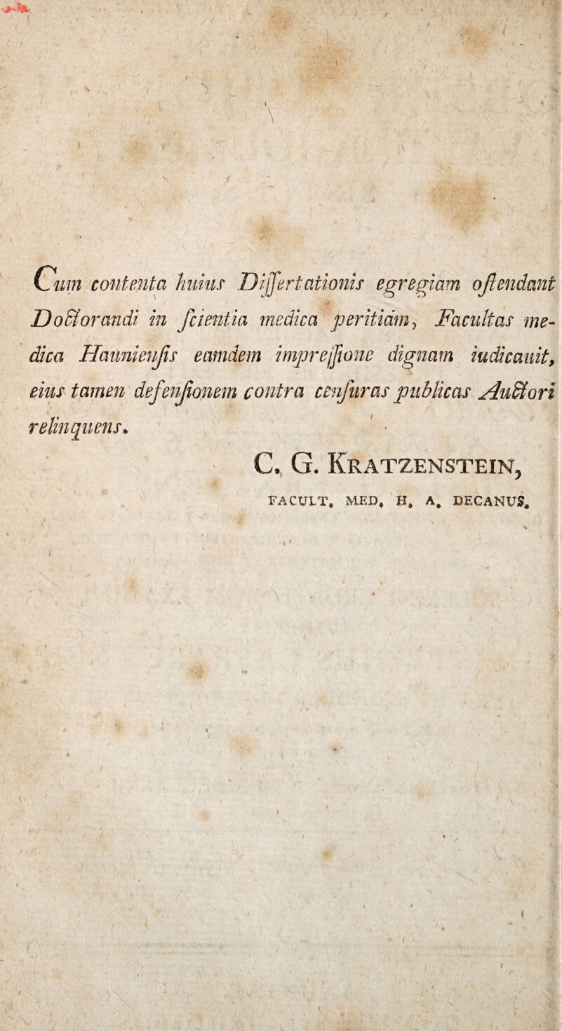 i i / • ' \ ,J:> r 'i  Ozzw contenta huius Differtationis egregiam ojlendant i ■ ■ ri Do£Iorandi in fcientia medica peritiam, Facultas me¬ dica Haunievjis eamdem imprejfione dignam iudicauit, eius tamen defenjionem contra cenfuras publicas Audi ori relinquens* > C., G. Kratzenstein, FACULT, MED, H, A, DECANUS, ( v' v i