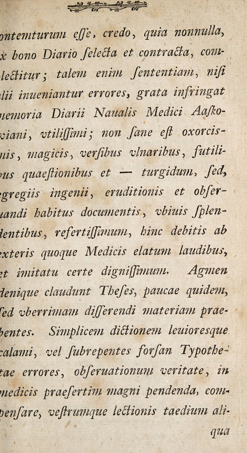 yntemturum effe, credo., quia nonnulla, x bono Diario felecla et contracta, coni- leftitur; talem enim Jentent iam, ni fi ,lii inueniantur errores, grata infringat nemoria Diarii Naualis Medici Aafko- ciani, utilifiimi: non Jane e fi oxorcis- nis, magicis, uerfibus ulnaribus, futili¬ bus quaefiionibus et — turgidum, Jed, •gregiis ingenii, eruditionis et objer- landi habitus documentis, ubiuis fplen- lentibus, refertijfimum, hinc debitis ab ’xteris quoque Medicis elatum laudibus, ?t imitatu certe dignijfimwn. Agmen ienique claudunt Thejes, paucae quidem, red uberrimam differendi materiam prae¬ bentes. Simplicem diBionem leuioresque :alami, uel Jubrepentes Jorfan Typothe- tae errores, obferuationum veritate, in ' ' -JdtffbrJ 'V—• , ^ medicis praefertim magni pendenda, com- !lenfare, uefirumque leBionis taedium ali¬ qua