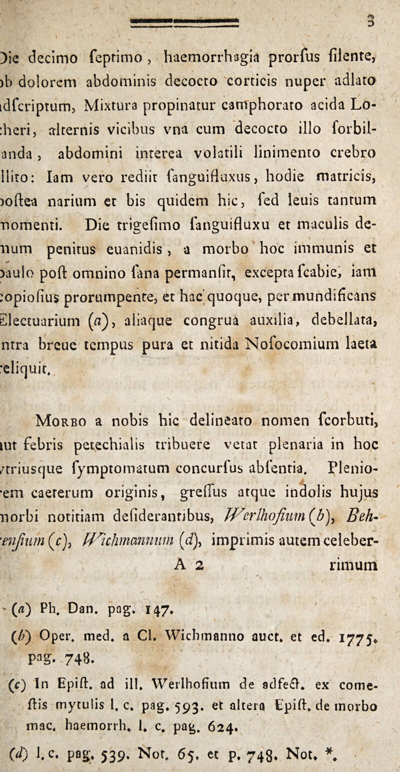 )ie decimo feptimo ? haemorrhagia prorfus filente, )b dolorem abdominis decocto corticis nuper adlato idfcriptum, Mixtura propinatur camphorato acida Lo- :heri, alternis vicibus vna cum decocto illo forbil- anda , abdomini interea volatili linimento crebro llito: lam vero rediit fanguifluxus, hodie matricis, )oftea narium et bis quidem hic, fed leuis tantum nomenti. Die trigefimo fanguifluxu et maculis de- 1 V . f . . \ num penitus euanidis , a morbo hoc immunis et * Daulo poft omnino fana permanfir, excepta fcabie, iam :opiofius prorumpente, et hac’quoque, per mundificans Electuarium (fl), aliaque congrua auxilia, debellata, ntra breue tempus pura et nitida Nofocomium laeta 'eliquit. Morbo a nobis hic delineato nomen fcorbuti, mt febris petechialis tribuere vetat plenaria in hoc /triusque fymptomatum concurfus abfenria. Plenio- •em caererum originis, greifus atque indolis hujus norbi notitiam defiderantibus, Werlhofium (/5), Beh~ ■eiifnim (r), fVkhmannmn (d), imprimis autem celeber- A 2 i rimum ' (fl) Pb. Dan* pag* 147* (/;) Oper. med* a Cl. Wichmanno auct* et ed* 1775* PaS. 748. (c) In Epift* ad ili* Werlhofium de adfech ex come- ftis mytulis i. c* pag, 593* et altera Epift, de morbo mac, haemorrh* 1* c. pag. 624* (d) l.c• pag* 539* Nor. 65, et p* 748* Nou *