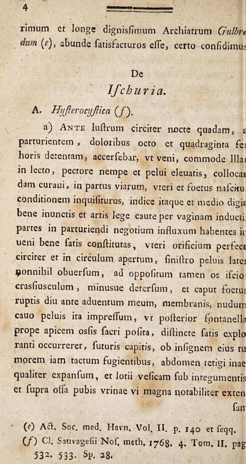 rimum et longe dignisfimum Archiatrum Gulbn dum (^), abunde fatisfacturos efie, certo confidimu? » 1 . x * ' \ >' . 7 i* • /.« \ v. ' ■ 1 '• f , ■ N .v (ii i De ‘ v * n ’  ‘ | / ■ 4 . 1 Ifch uria. A. Hyfterocyjlica (/). a) Ante luftrum circiter nocte quadam, £ parturientem > doloribus octo et quadraginta fei horis detentam, accerfebar, vtveni, commode lllai m lecto, pectore nempe et pelui eleuatis, collocat dam curaui, in partus viarum, vteri et foetus naicitu conditionem inquibturus, indice itaque et medio digk bene inunctis et artis lege caute per vaginam inducti partes in parturiendi negotium influxum habentes ii: ueni bene fatis conftitutas, vteri orificium perfect circiter et in circulum apertum, finiftro peluis lata ^onnihil obuerfum, ad oppofitum tamen os ifcio crasflusculum , minusue deterfum, et caput foetus ruptis diu ante aduentum meum, membranis, nudum cauo peluis ita impreflum, vt poflcrior fontanella prope apicem osfis facri pofita, diflincte fatis expio ranti occurrerer, futuris capitis, ob infignem eius tu morem iam tactum fugientibus, abdomen tetigi inae qualiter expanfum, et lotii veficam fub integumentis et fupra o(ia pubis vrinae vi magna notabiliter exten fair v ■ • , > ■ -v.. j -f i - * • (0 Afl. Soc. med. Havn. Vol. II. p. 140 et feqq. (/) CJ. Sauvagefii Nof. meth, 1768. 4. Tom. II, pag 532. 533- SP- 38. I