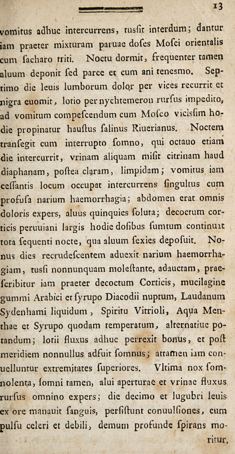 vomitus adhuc intercurrens, rusfit interdum; dantur iam praeter mixturam paruae dofes Mofci orientalis cum facharo triti. Noctu dormjt, frecjuenter tamen aluum deponit fed parce et cum ani tenesmo* Sep« timo die leuis lumborum dolor per vices recurrit et nigra euomit, lotio per nychtemeron rurfus impedito, ad vomitum compefcendum cum Moico vicisfim ho¬ die propinatur hauftus falinus Riuerianus. Noctem tranfegit cum interrupto fomno, qui octauo etiam die intercurrit, vrinam aliquam mifir citrinam haud diaphanam, poftea claram, limpidam; vomitus iam cellantis locum occupat intercurrens lingultus cum profufa narium haemorrhagia; abdomen erat omnis doloris expers, aluus quinquies foluta; decoctum cor¬ ticis peruuiani largis hodie dofibus fumtum continuit tota fequenti nocte, qua aluum fexies depofuit. No¬ nus dies recrudefcentem aduexit narium haemorrha¬ giam, tusfi nonnunquam moleftante, adauctam, prae- fcribitur iam praeter decoctum Corticis, mucilagine gumrni Arabici etfyrupo Diacodii nuptum, Laudanum Sydenhami liquidum , Spiritu Vitrioli, Aqpa Men¬ thae et Syrupo quodam temperatum, alterhatiuc po¬ tandum; lotii fluxus adhuc perrexit boflhs, et poft meridiem nonnullusf adfuit fornnus; attamen iam con- uelluntur extremitates fuperiores. Vltima nox fom* nolenta, lomni tamen, alui aperturae et vrinae fluxus rurfus omnino expers; die decimo et' lugubri leuis mb —**■ * • ex ore manauit fanguis, perfiftunt conuulfiones, cum pulfu celeri et debili, demum profunde fpirans mo¬ ritur,