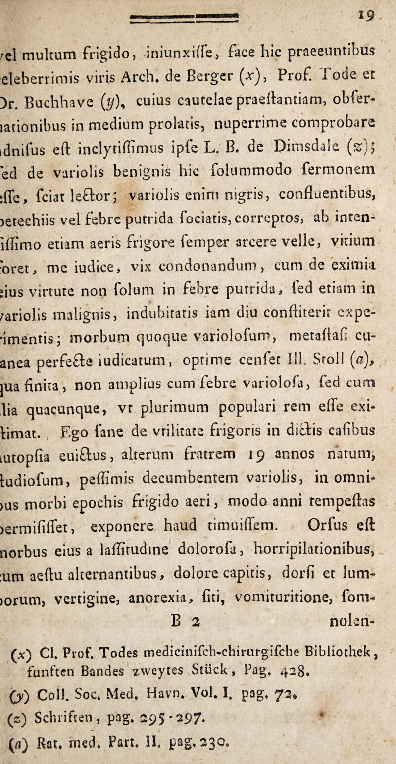 ;el multum frigido, iniunxifle, face hic praeeuntibus eleberrimis viris Arch. de Berger (x), Prof. Tode et )r Buchhave (t/), cuius cautelae praeftanriam, obler- lationibus in medium prolatis, nuperrime comprobare idnifus eft inclytiflimus ipfe L. B. de Dimsdale (ss); ’ed de variolis benignis hic folummodo fermonem :ffe, fciatleftor; variolis enim nigris, confluentibus, oetechiis vel febre putrida fociatis, correptos, ab inten- lflimo etiam aeris frigore feinper arcere velle, vitium 'oret, me iudice, vix condonandum, cum.de eximia dus virtute non folum in febre putrida, ied etiam in variolis malignis, indubitatis iam diu conftiterit expe- •imentis; morbum quoque variolofum, metaftafi cu- anea perfefte iudicatum, optime cenfet 111. Stoll (a), jua finita, non amplius cum febre variolofa, fed cum lia quacunque, vt plurimum populari rem efle exi- bimat. Ego fane de vrilitate frigoris in ditiis cafibus tutopfia eui&us, alterum fratrem 19 annos natum, tudiofum, peflimis decumbentem variolis, in omni- >us morbi epochis frigido aeri, modo anni rempeftas >ermififlet, exponere haud timuiflem. Orlus eft norbus eius a laflitudine dolorofa, horripilationibus, :um aeftu alternantibus, dolore capitis, dorfi et lum- jorum, vertigine, anorexia, fiti, vomituritione, fom- B 2 nolen- (x) Cl. Prof. Todes medicinifch-chirurgifche Bibliothek, funften Bandes zweytes Stuck, Pag. 428. (y) Coli. Soc, Med. Havn. Vol. I. pag. 73, (s) Schriften, pag. 295-297. (a) Rat, med, Part. II, pag, 230.