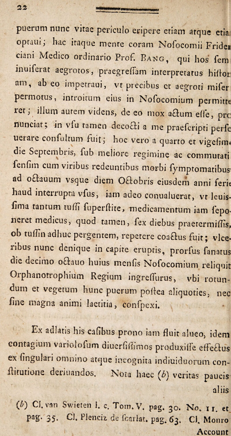 puerum nunc vitae periculo eripere etiam atque etia optatu; hac itaque mente coram Nofocomii Fridei ciani Medico ordinario Prof. Bakg, qui hos fem inuiferat aegrotos, praegrefiam interpretatus hiflor: arn i ^ eo impetraui, vt precibus et aegroti mifer permotus, introitum eius in Nofocomium permitte ict; illum aurem videns, de eo mox a£lum effe, ore nunciat, in vlu tamen decocti a me praeferipti perfe uerare confulrum fuit; hoc vero a quarto et vigefirn* die Septembris, lub meliore regimine ac commutati fenfim cum viribus redeuntibus morbi lymptomatibus1 ad ociauum vsque diem O&obris eiusdem anni ferie haud interrupta vfus, iam adeo conualuerat, vt leuis- fima tantum tuffi fuperftite, medicamentum iam fepq. neret medicus, quod tamen, fex diebus praetermiflis* ob tuffin adhuc pergentem, repetere coaflus fuit; vice- nbus nunc denique in capite eruptis, prorfus fanatus die decimo octauo huius menfis Nofocomium reliquit Orphanotrophium Regium ingrefiurus, vbi rotun¬ dum ei vegetum hunc puerum poflea aliquoties* nec fine magna animi laetitia, confpexi. Ex adlatis his cafibus prono iam fluit alueo, id er contagium variolofum diuerfifiimos produxifle effe&u ex lingulari omnino atque incognita indiuiduo-rum con flitutione deiiuandos. Nota haec (Jb^ veritas pauci alii <70 Cl.vnn Swieten l c. Tom.V* pag. 30. No, 11. et pag. 35. Cl Plendi de fcarlat. pag. 63, Ci. Monro Account