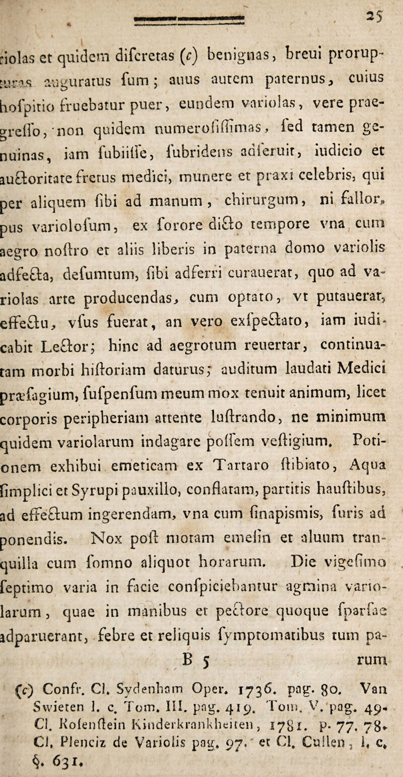 riolas et quidem diferetas (e) benignas, breui prorup- ;.jr?s auguratus fum; anus autem paternus, ciuus hofpitio fruebatur puer, eundem v-ariolas, vere prae- greffo,' non quidem numerofiffimas, led tamen ge¬ nuinas, iam fubiilfe, fubridens adieruit, iudicio et auctoritate fretus medici, munere et praxi celebris, qui per aliquem libi ad manum, chirurgum, ni fallor» pus variolofum, ex forore difto tempore vna cum aegro noflro et aliis liberis in paterna domo variolis adfefta, defumtum, fibi adferri curauerat, quo ad va~ riolas arte producendas, cum optato, vt putauerar, effeftu, vfus fuerat, an vero exfpeftato, iam iudi- cabit Le&or; hinc ad aegrotum reuertar, continua¬ tam morbi hiftoriam daturus; auditum laudati Medici prtefagium, fufpenfum meum mox tenuit animum, licet corporis peripheriam attente luftrando, ne minimum quidem variolarum indagare polfem velligium. Poti¬ onem exhibui emeticam ex Tartaro llibiato, Aqoa fimplici et Syrupi pauxillo, conflatam, partitis hauftibus, ad effe&um ingerendam, vna cum finapismis, furis ad ponendis. Nox poft moram emelin et aluum tran¬ quilla cum fomno aliquot horarum. Die vigelttno feptimo varia in ficie confpiciehantur agmina varto- larum , quae in manibus et pectore quoque fparfae idparuerant, febre et reliquis fymptomatibus tum pa- B 5 rum (c) Confr. Cl. Sydenham Oper. 1736. pag. go. Van Swieten 1. e. Tom. III. pag. 419. Tom. V. pag. 49. Cl. Kolenftein Kinderkrankheiten, 1781. P-77. 78* Ci, Plenciz de Variolis pag. 97. et Cl. Cullen, i, c, 631.