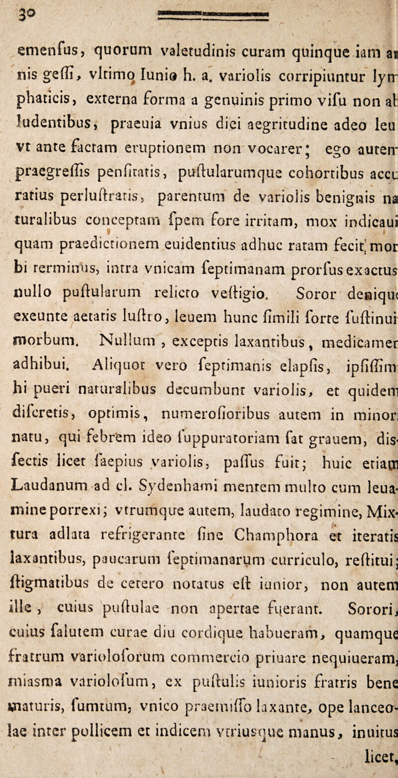 etnenfus, quorum valetudinis curam quinque iam ai nis gelfi, vltimq lunis h. a. variolis corripiuntur lym¬ phaticis, externa forma a genuinis primo vifu non al ludentibus, praeuia vnius diei aegritudine adeo leu vt ante factam eruptionem non vocarer* ego autem praegreflis penfiratis, puftularumque cohortibus acer ratius perlufiraris, parentum de variolis benignis na turalibus conceptam fpem fore irritam, mox indicaui quam praedictionem euidentius adhuc ratam fecit'mor bi terminus, intra vnicam feptimanam prorfus exactus nullo pullularum relicto vefiigio. Soror deniqu< exeunte aetatis lullro, leuem hunc fimili forte fuftinui morbum. Nullum , exceptis laxantibus , medicamer adhibui. Aliquot vero feprimanis elapfis, ipfiffim hi pueri naturalibus decumbunt variolis, et quidem dilcretis, optimis, numerofioribus autem in minor; natu, qui febrem ideo fuppuratoriam fat grauern, dis- fectis licet faepius variolis, paflus fuit; huic etiam Laudanum ad cl. Sydenhami mentem multo cum leua- mine porrexi; vtrumqire autem, laudato regimine, Mix¬ tura adlata refrigerante fine Champhora et iteratis laxantibus, paucarum feptimanarum curriculo, refiitui; ftigmatibus de cetero notatus elt iunior, non autem ille , cuius pullulae non apertae fuerant. Sorori, cuius falutem curae diu cordique habueram, quamque fratrum variololorum commercio priuare nequiueram, miasma variolofum, ex pullulis iunioris fratris bene maturis, fumtum, vnico praemilfo laxante, ope lanceo¬ lae inter pollicem et indicem veriusque manus, inuitus licet,