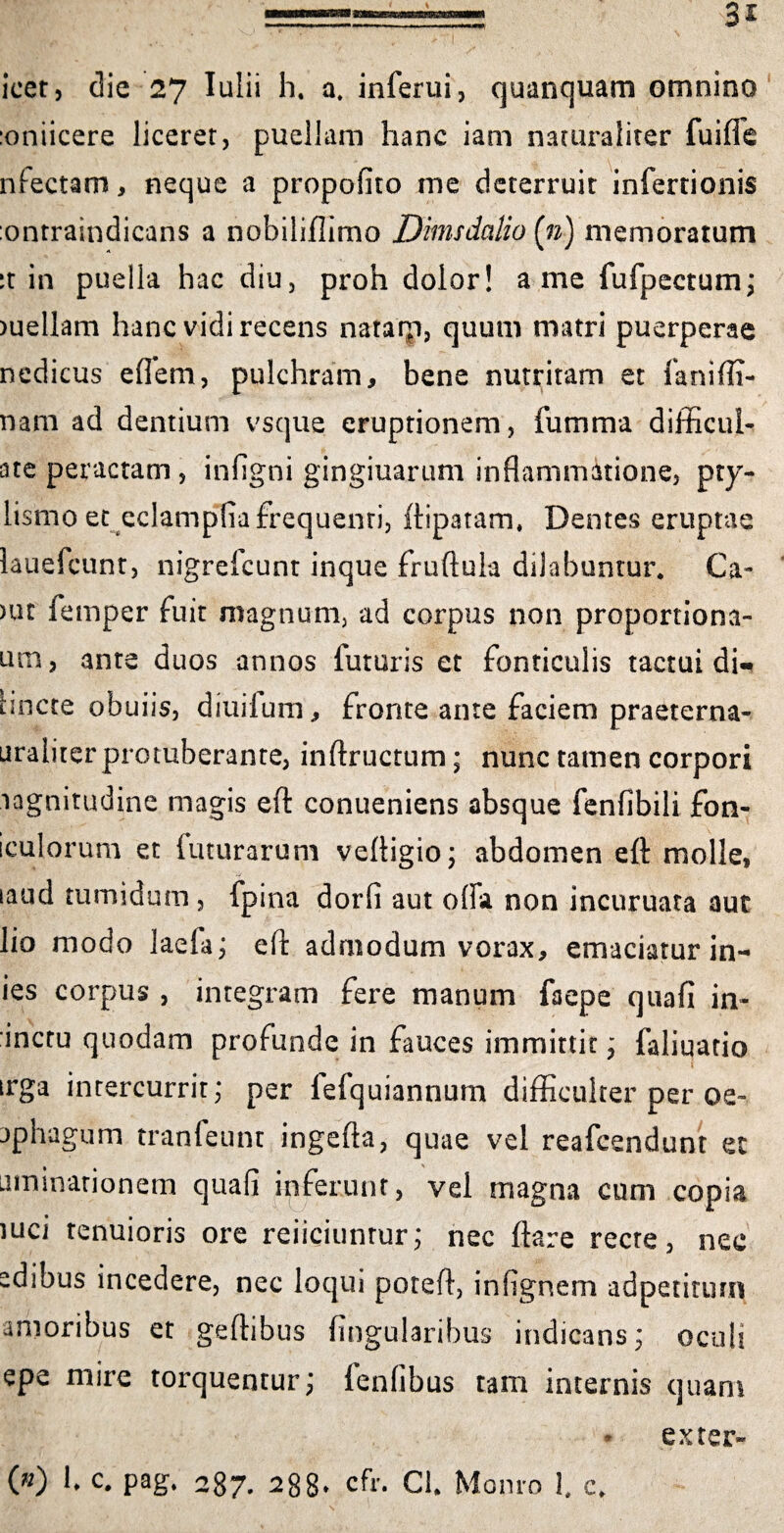 icet, die 27 Iulii h. a, inferui, quanquam omnino :oniicere liceret, puellam hanc iam naturaliter fuiffe nfectam, neque a propofito me deterruit infertionis :ontraindicans a nobiliflimo Dmsdalio (») memoratum it in puella hac diu, proh dolor! a me fufpectum; )uellam hanc vidi recens nataip, quum matri puerperae nedicus eflem, pulchram, bene nutritam et faniffi- nam ad dentium vsque eruptionem, fumma difficul- ate peractam , infigni gingiuarum inflammatione, pry- lismo et eclamplia frequenti, ftipatam, Dentes eruptae lauefcunt, nigrefcunt inque fruftula dilabuntur* Ca- )in femper fuit magnum, ad corpus non proportiona- um, ante duos annos futuris et fonticulis tactui di- Hncte obuiis, diuilum, fronte ante faciem praeterna- uraliterprotuberante, inftructum; nunc tamen corpori .lagnitudine magis eft conueniens absque fenfibili fen¬ iculorum et futurarum veftigioj abdomen eft molle, taud tumidum , fpina dorfi aut offa non incuruata aut lio modo laefa j eft admodum vorax, emaciatur in- ies corpus , integram fere manum faepe quafi in¬ anem quodam profunde in fauces immittit; faliuatio j irga intercurrit; per lefquiannum difficulter per oe- jphagum tranfeunt ingefta, quae vel reafeendunt et utninarionem quafi ipferunt, vel magna cum copia iuci tenuioris ore reiiciunrur; nec ftare recte, nec edibus incedere, nec loqui poteft, infignem adpetirutn amoribus et geffibus lingularibus indicans; oculi epe mire torquentur; lenfibus tam internis quam a exter-