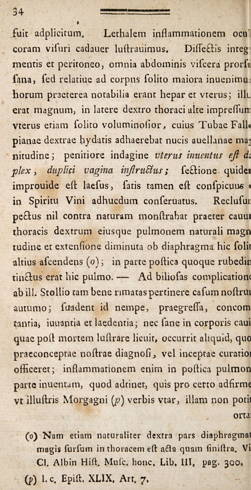 fuit adplicitum. Lethalem inflammationem ocii coram viluri cadauer luftrauimus* Difle&is integ mentis et peritoneo, omnia abdominis vifcera prorfu fana, fed rclatiue ad corpns folito maiora inuenimu horum praeterea notabilia erant hepar et vterus; illu erat magnum, in latere dextro thoraci alte imprefluit vterus etiam folito voluminofior, cuius Tubae Fall* pianae dextrae hydatis adhaerebat nucis auellanae ma^ nitudine; penitiore indagine vterus inumtus eji du plex, duplici vagina injlrnffius; lectione. quidei improuide efl: laefus, fatis tamen efl: confpicuus « in Spiritu Vini adhucdum conferuatus. Reclufur: pe£tus nil contra naturam monftrabat praeter cauui thoracis dextrum eiusque pulmonem naturali magni tudine et extenfione diminuta ob diaphragma hic folit altius afcendens (o); in parte poftica quoque mbedin tinftus erat hic pulmo. — Ad biliofas complicatione ab ili. Stollio tam bene rimatas pertinere cafum noftrm autumo; fuadent id nempe, praegrefla, concom tanria, iuuantia et laedentia, nec fane in corporis caui quae poft mortem luftrare licuit, occurrit aliquid, quo praeconceptae noftrae diagnofi, vel inceptae curarioi officeret; inflammationem enim in poftica pulmon parte inuentam, quod adtiner, quis pro certo adfirme vt illuftris Morgagni (p) verbis vtar, illam non potii ortai (o) Nam etiam naturaliter dextra pars diaphragma! magis furfum in thoracem efl a£ta quam finiftra. Vi CI. Albin Hift. Mule, honc* Lib* III» pag< 300* (p) h c. Epift, XLIX, Alt. 7»