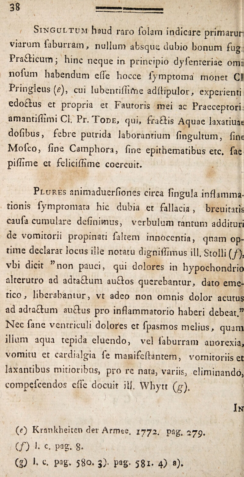 Singultum haud raro folam indicare primarur viarum faburram, nullum absque dubio bonum fug Pra&icum; hinc neque in principio dyfenreriae omc nofum habendum effe hocce fymptoma monet CF Pringleus (^), cui lubentiffifne adflipulor, experienti edodus et propria et Fautoris mei ac Praeceptori amantifiimi Cfi Pr, Fode, qui, frafiis Aquae laxatiuae dofibus, febre putrida laborantium fingultum, fine MofcOj fine Camphora, fine epithematibus etc. fae piffime et feliciflime coercuit. Plures animaduerfiones circa lingula inflamma¬ tionis fymptomata hic dubia et fallacia, breuiraris eaufa cumulare definimus, verbulum tantum addituri de vomitorii propinati faltem innocentia, qnam op¬ time declarat locus ille notatu digniffimus ili. Stolli (/), vbi dicit ”non pauci, qui dolores in hypochondrio alterutro ad adta&um auftos querebantur, dato eme¬ tico, liberabantur, vt adeo non omnis dolor acutus ad adta£tum au&us pro inflammatorio haberi debeat.” Nec fane ventriculi dolores et fpasmos melius, quam ilium aqua tepiua eluendo, vel laburram anorexia, vomitu et cardialgia le maraifeftantem, vomitoriis et laxantibus mitioribus, pro re nata, variis, eliminando, compdcendos e fle docuit ilfi Whytt (g)t ' , ; 1 ' ■ j ; b : (e) Krankbeiten der Armee. 1772. pag. 279* (/) h c. pag. g* (g) fi ^ Pag* 58o, 3). pag, 581. 4) a). In