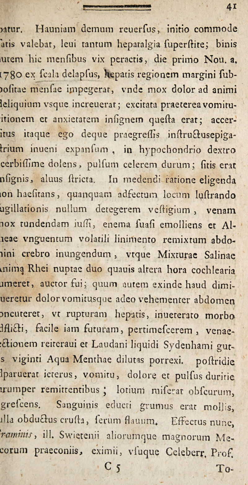 aatur. Hauniam demum reuerfus, initio commode 'otis valebat, leui tantum hepatalgia fuperftite; binis lutem hic menfibus vix peractis, die primo Nou. a. [780 ex fcala delapfus, hepatis regionem margini fub- aofitae menfae impegerat, vnde mox dolor ad animi ieliquium vsque increuerat; excitata praeterea vomitu- itionem et anxietatem infignem quefta erat; accer- itus itaque ego deque praegreflis inftruftusepiga- Irium inueni expanfom , in hypochondrio dextro cerbiffime dolens, pullum celerem durum; (itis erat nlignis, aluus ffricta, In medendi rarione eligenda ion haelitans, quanquam adfectum locum luftrando ugillationis nullum detegerem veftigium , venam aox rundendam iufli, enema fu a fi emolliens et Al- aeae vnguentum volatili linimento remixtum abdo- lini crebro inungendum , vtque Mixturae Salinae mima Rhei nuptae duo quauis altera hora cochlearia ameret, auctor fui; quum autem exinde haud dimi- ueretur dolor vomitusque adeo vehementer abdomen Dncuteret, vt rupturam hepatis, inueterato morbo IflicH, facile iam futuram, pertimefcerem , venae- :£Uouem reiteraui et Laudani liquidi Sydenhami gut- s viginti Aqua Menthae dilutas porrexi, poftridie Iparuerat icterus, vpmitu, dolore et pulfus duritie uumper remittentibus ; lotium miferat obfcurum, grefcens. Sanguinis educti grumus erat mollis, illa obduQus crufia, lerum fiauurn* Effectus nunc, 'ramtnis> ili. Swietenii aliorumque magnorum Ma¬ corum praeconiis, eximii, v fu que Ceieberr. Prof, C 5 To-