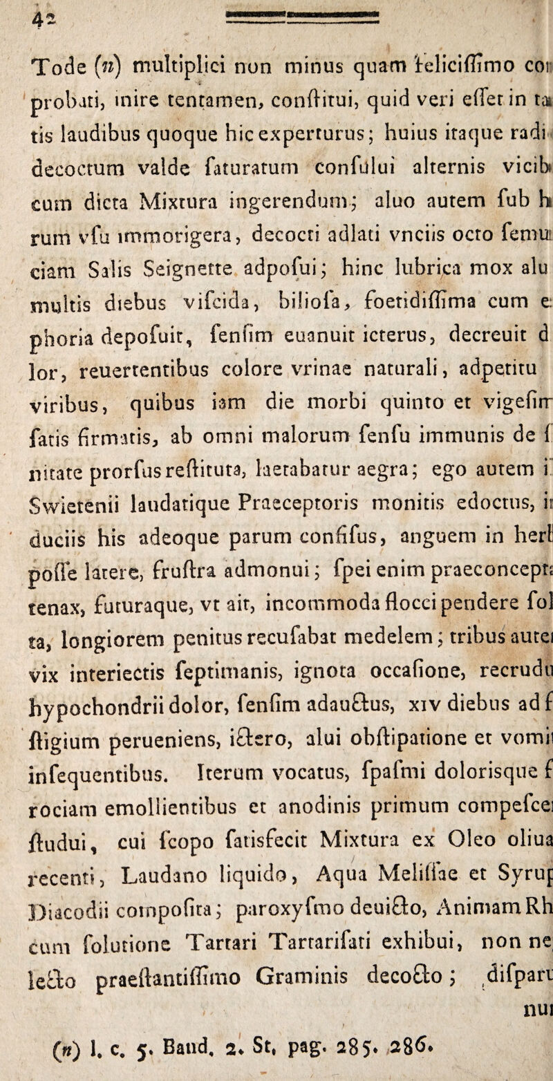 Tode (n) multiplici non minus quam ieliciflimo cor probati, inire tentamen, conftitui, quid veri effer in ta tis laudibus quoque hic experturus; huius iraque radi decoctum valde faturatum confului alternis vicib i )• ■' 1 1 i cum dicta Mixtura ingerendum; aluo autem fub h rum vfu immorigera, decocti adiati vnciis octo femui ciam Salis Seignette adpofui; hinc lubrica mox alu multis diebus vifcida, bilioia, foetidiffima cum e: phoria depofuit, fenfim euanuit icterus, decreuit d lor, reuertentibus colore vrinae naturali, adpetitu viribus, quibus iam die morbi quinto et vigefirr fatis firmatis, ab omni malorum fenfu immunis de 1 nitate prorfusreflituta, laetabatur aegra; ego autem i Swietenii laudatique Praeceptoris monitis edoctus, ir duciis his adeoque parum confifus, anguem in heri pofle latere, fruftra admonui; fpei enim praeconcept; tenax, futuraque, vt ait, incommoda flocci pendere fol ta, longiorem penitus recufabat medelem; tribus autei vix interiectis feptimanis, ignota occafione, recrudti hypochondrii dolor, fenfim adauftus, xiv diebus ad f ftigium perueniens, ifbro, alui obftipatione et vomii infequentibns. Iterum vocatus, fpafmi dolorisque f rociam emollientibus et anodinis primum compefcei fludui, cui fcopo fatisfecit Mixtura ex Oleo oliua recenti, Laudano liquido, Aqua Melifiae et Syrup Diacodii cotnpofita; paroxyfmo deui&o, Animam Rh cum folutione Tartari Tartarifati exhibui, nonne; leflo praeftantiffimo Graminis decolo; difparr , nui («) 1. c. 5. Baud. 2. St, pag. 285» 28<S.