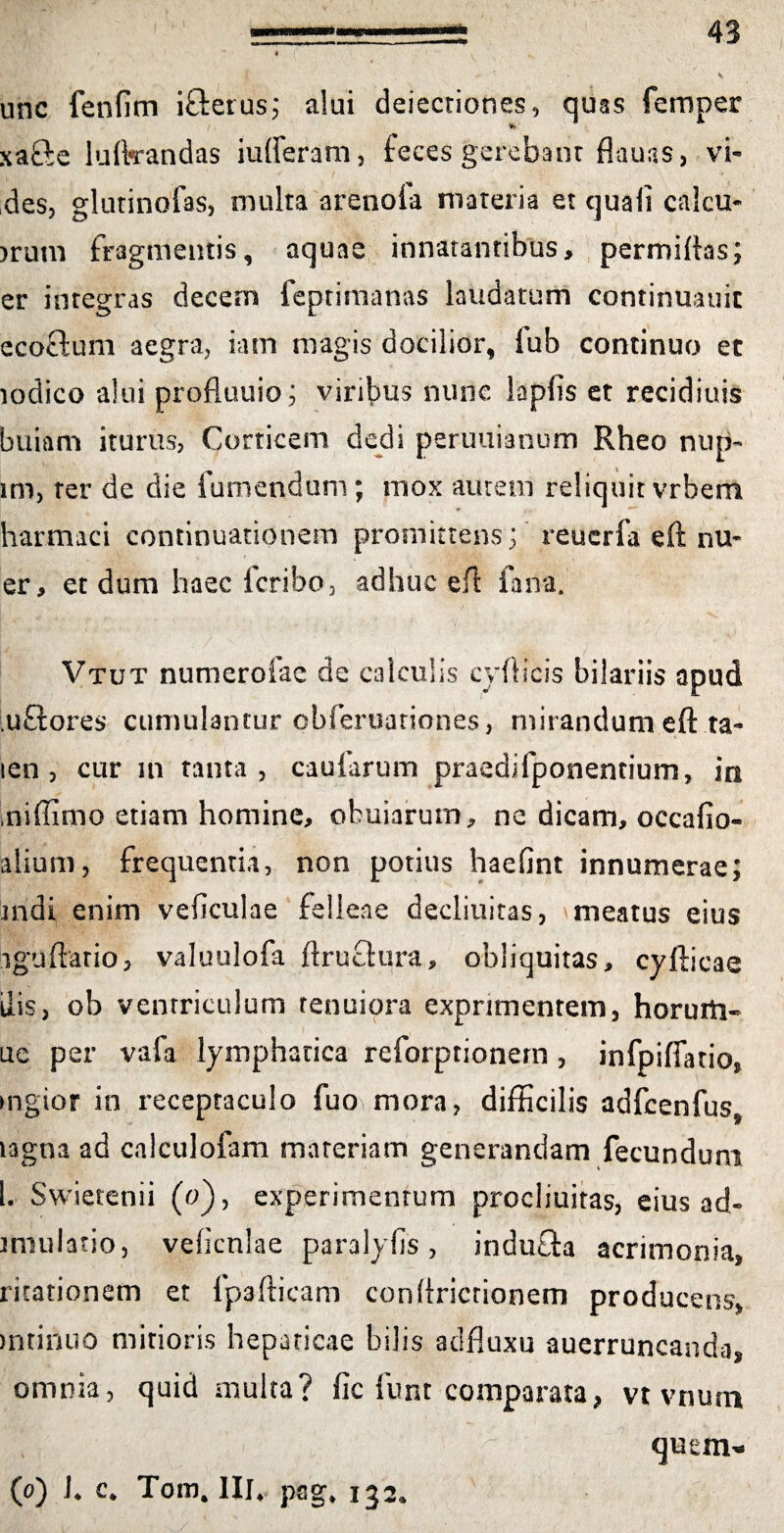 unc fenfim i&erus; alui dejectiones, quas femper xafte luftrandas iufferam, feces gerebant flauas, vi¬ des, glutinofas, multa arenoia materia et quali calcu- >rum fragmentis, aquae innatantibus, permittas; er integras decem feptirtianas laudatum continuauic ecoftum aegra, iam magis docilior, fub continuo et lodico alui profluuio; viribus nunc lapfis et recidiuis buiam iturus, Corticem dedi periniianum Rheo nup- im, ter de die fumendum; mox aurem reliquit vrbem harmaci continuationem promittens; reuerfa eft nu« er, et dum haec Icribo, adhuc ei! iaira. Vtut numerofae de calculis cyttieis bilariis apud .uftores cumulantur obferuariones, mirandum eft ta- len , cur in tanta, caufarum praedifponentium» in iniffimo etiam homine, ofcuiarum, ne dicam, occafio- alium, frequentia, non potius haefint innumerae; indi enim veficulae felleae decliuitas, meatus eius iguftario, valuulofa ttruefura, obliquitas, cyfticae ilis, ob ventriculum tenuiora exprimentem, horurti- ue per vafa lymphatica reforprionem , infpifiario, mgtor in receptaculo fuo mora, difficilis adfcenfus* lagna ad calculofam materiam generandam fecundum l. Swietenii (o), experimentum procliuitas, eius ad- iniulatio, vebcnlae paralyfis, indutta acrimonia, ritationem et fpaftieam conttricrionem producens, mtinuo mirioris hepaticae bilis adfluxu auerruncanda, omnia, quid multa? fic funt comparata, vt vnurn (o) L c. Tom# III* psg* 132*