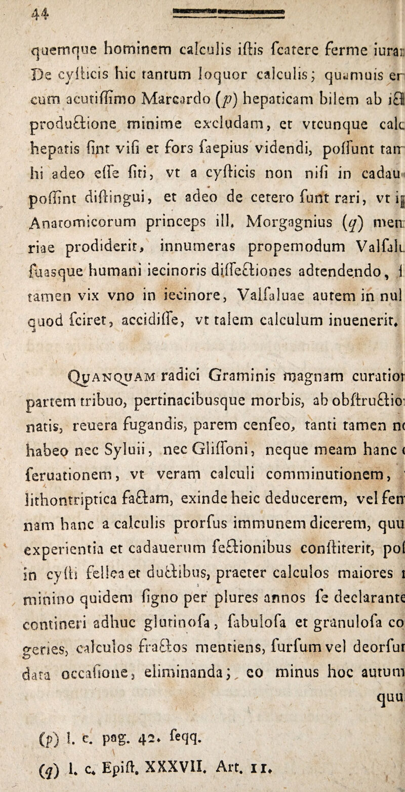 quemque hominem calculis iftis (carere ferme iurai De eylHcis hic tanrum loquor calculis; qu.jmuis er cum aeutiffimo Marcardo (p) hepaticam bilem ab i £6 produftione minime excludam, et vtcunque cak hepatis fint vifi et fors iaepius videndi, poliunt tair hi adeo effe firi, vt a cyflicis non nifi in cadau « pofflnt difhngui, et adeo de cetero funt rari, vt ig Anatomicorum princeps ili* Morgagnius (q) metr riae prodiderit, innumeras propernodum Valfah. fuasque humani iecinoris dilfe&iones adtendendo, 1 tamen vix vno in iecinore, Vaifaluae autem in nui auod fciret, accidiffe, vt talem calculum inuenerit* Qjjanquam radici Graminis magnam curatior partem tribuo, pertinacibusque morbis, ab obftruffcio: natis, reuera fugandis, parem cenfeo, tanti tamen nc habeo nec Syluii, nec Gliffoni, neque meam hanc ( feruationem, vt veram calculi comminutionem, lithontriptica fafhm, exinde heic deducerem, velfen nam hanc a calculis prorfus immunem dicerem, quu experientia et cadauerum feftionibus conlliterit, po( in cylH fellea et dutfibus, praeter calculos maiores i minino quidem figno per plures annos fe declarante contineri adhuc glutinofa, fabulofa et granulofa co genes, calculos fra£los mentiens, furfumvel deorfur data occa(ione3 eliminanda;, eo minus hoc autum quu (» l. c. pag. 42* fcqq. \ (q) 1. c. Epift. XXXVII. Alt. ii.