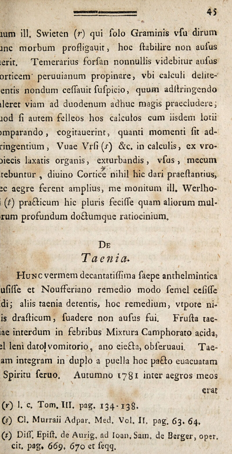 lum illf Swieten (r) qui folo Graminis vfu dirum Jnc morbum profligauit, hoc ftabilire non aulus ierit. Temerarius forfan nonnullis videbitur aufus orticem' peruuianum propinare, vbi calculi delite- entis nondum celfauit fufpicio, quum adftringendo deret viam ad duodenum adhuc magis praecludere; aod fi autem felleos hos calculos cum iisdem lotii jmparando , cogitauerint, quanti momenti fit ad- dngentium , Vuae Vrfi (x) &c, in calculis, ex vro- fiecis laxatis organis, exturbandis , vfus , mecuni tebuntur , diuino Cortice nihil hic dari praeftaotius, ’c aegre ferent amplius, me monitum ill# Werlho- i (t) praffcicum hic pluris feciffe quam aliorum mul- rum profundum do&umque ratiocinium. De T aeni a♦ Hukc vermem decantatiffima faepe anthelmintica ufiffe et NoufFeriano remedio modo femel cefiffe di; aliis taenia detentis, hoc remedium, vtpore ni* is drafticum, fuadere non aufus fui. Frufta tae- iae interdum in febribus Mixtura Camphorato acida. i\ leni datoj vomitorio , ano eie&a, obferuaui. Tae- am integram in duplo a puella hoc pafto euacuatam Spiritu feruo, Autumno 1781 inter aegros meos (r) 1. c. Tom. III, pag* 134-138* O') Cl. Murraii Adpar. Med. Vol* II, pag. 63* 64» (0 DifT. Epift* de Aurig, ad loan. Sain, de Berger, opsr. cit. pag* 669» 670 et feqq.