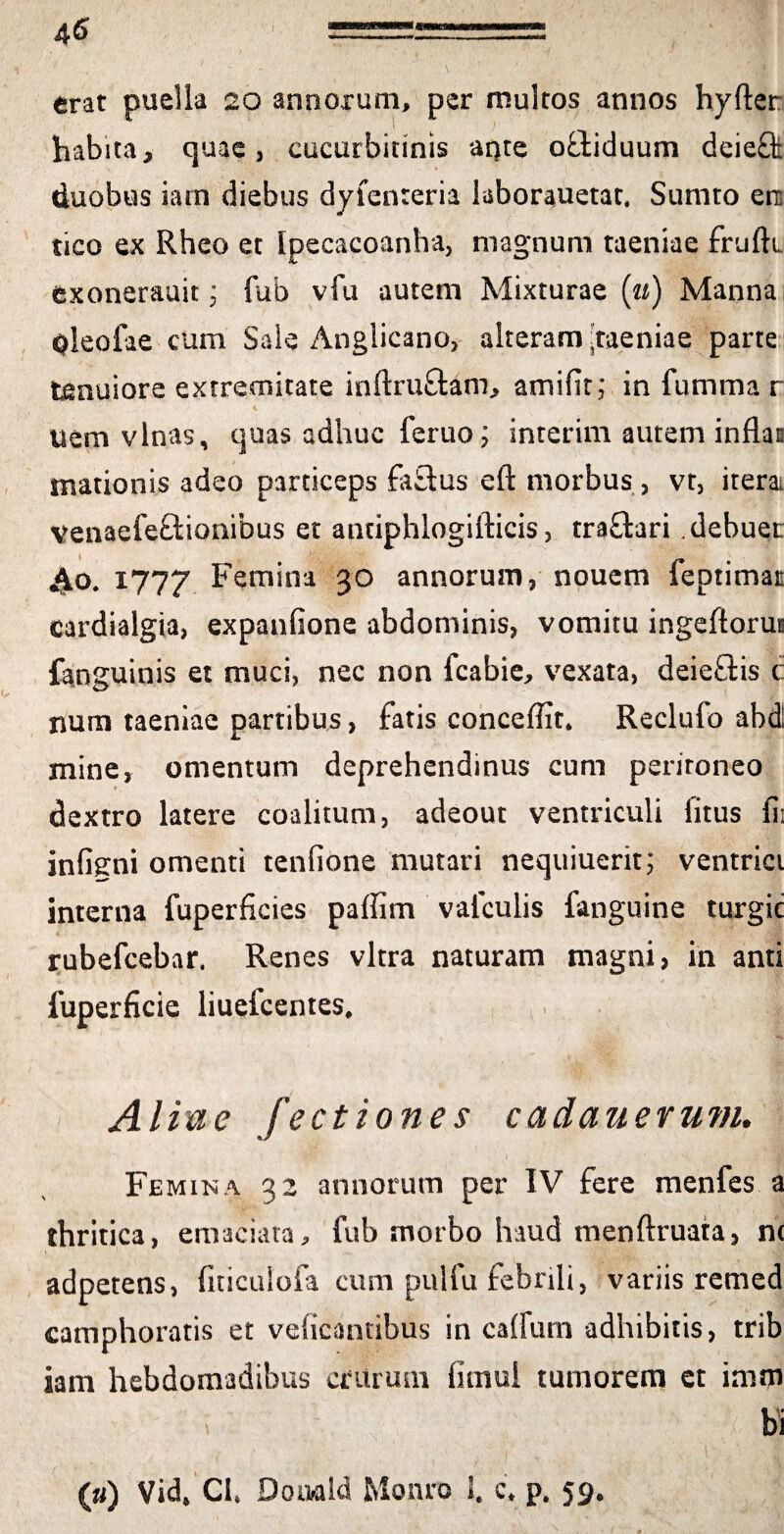 erat puella 20 annorum, per multos annos hyfler: habita, quae, cucurbitinis ante offiduum deieffc duobus iarn diebus dyfenteria laborauetat. Sumto ere tico ex Rheo et Ipecacoanha, magnum taeniae frufti exonerauit; fub vfu autem Mixturae (u) Manna pleofae cum Sale Anglicano, alteram'taeniae parte tenuiore extremitate inftruftam, amifit; in fumma r uem vlnas, quas adhuc feruo; interim autem inflat mationis adeo particeps faftus efl: morbus, vt, iterai venaefe&ionibus et antiphlogifticis, tra£tari .debuer ^o. 1777 Femina 30 annorum, nouem feptimat cardialgia, expanfione abdominis, vomitu ingeflorut fanguinis et muci, nec non fcabie, vexata, deie£tis c num taeniae partibus, fatis conceffit. Reclufo abdi mine, omentum deprehendinus cum peritoneo dextro latere coalitum, adeout ventriculi litus fii infigmi omenti tenfione mutari nequiuerit; ventrici interna fuperficies paffim vafculis fanguine turgic rubefcebar. Renes vitra naturam magni, in anti 1'uperficie liuefcentes, Aliae fectiones cadauerum. Femina 32 annorum per IV fere menfes a thritica, emaciata, fub morbo haud menftruata, nt adpetens, fiticuiofa cum pulfu febrili, variis remed camphoratis et veficantibus in calfum adhibitis, trib iam hebdomadibus crurum limul tumorem et imm i - ; *. w (u) Vid, CI. Doiwld Monro 1. c, p. 59.