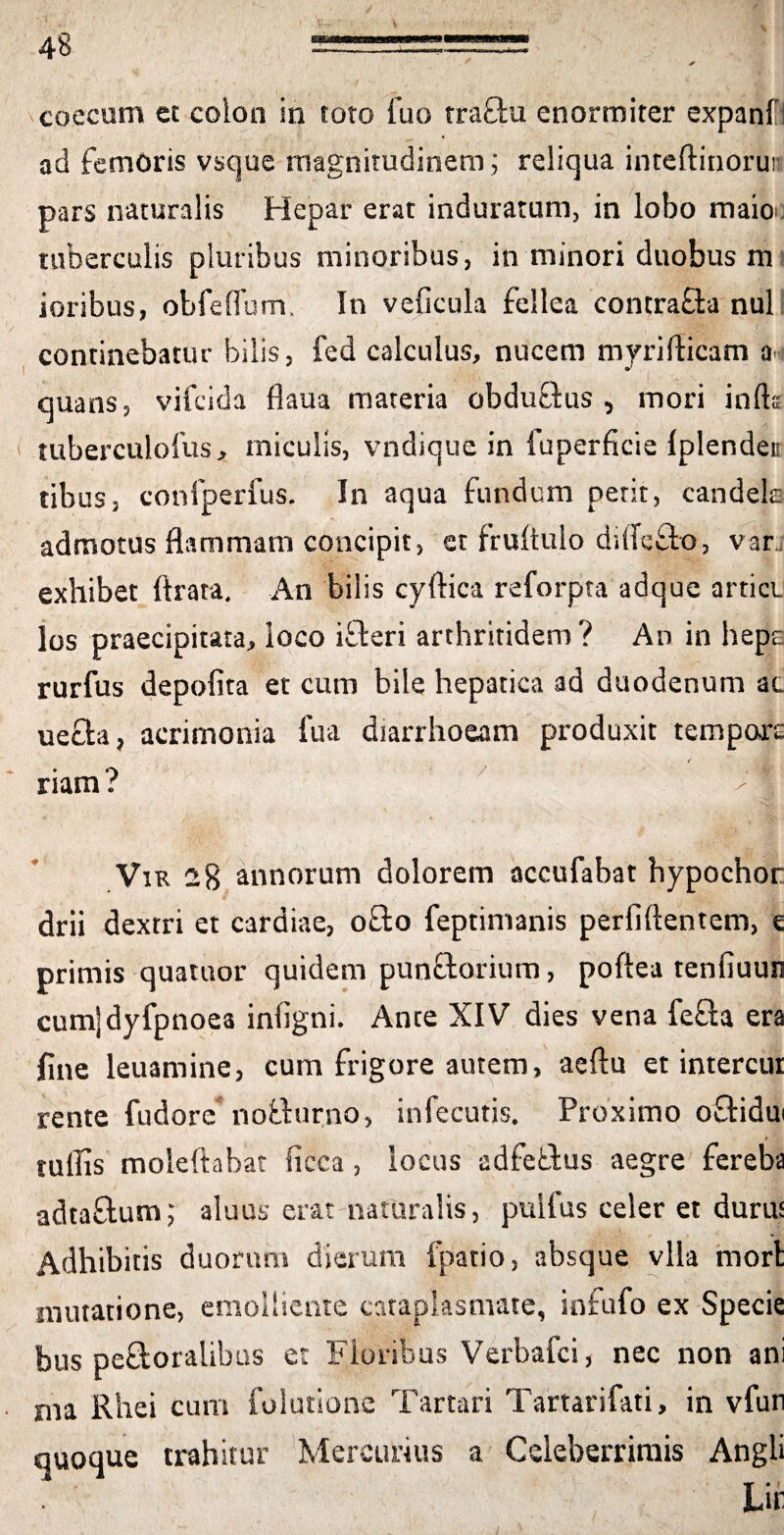 coccum et colon in toto fuo tra&u enormiter expanfi ad femoris vsque magnitudinem; reliqua inteftinorun pars naturalis Hepar erat induratum, in lobo maioo tuberculis pluribus minoribus, in minori duobus m ioribus, obfelium. In veficula fellea contrafla nui continebatur bilis, fed calculus, nucem myridicam a^i quans, vifcida flaua materia obduftus , mori infts tuberculolus, miculis, vndiquc in fuperficie Iplendeir tibus, confperfus. In aqua fundum petit, candela admotus flammam concipit, et fruftulo dilfefto, var, exhibet ftrata. An bilis cydica reforpta adque artiet los praecipitata, loco iffteri arthritidem? An in hepe rurfus depolita et cum bile hepatica ad duodenum ac uefla, acrimonia fua diarrhoeam produxit tempore ✓ riam? /n Vvr 28 annorum dolorem accufabat hypochor drii dextri et cardiae, o£to feptinianis perfidentem, e primis quatitor quidem punftorium, poftea tenfiuun cumjdyfpnoea iniigni. Ante XIV dies vena fefta era fine leuamine, cum frigore autem, aeftu et intercur rente fudorc noffurno, infecutis. Proximo offidui tufiis moleftabat ficca , locus adfetfus aegre fereba adtaftum; aluus erat naturalis, pullus celer et durus Adhibitis duorum dierum ipatio, absque vlla mori mutatione, emolliente cataplasmate, infufo ex Specie bus pe&oralibus et Floribus Verbafci, nec non ani ma Rhei cum folutione Tartari Tartarifati, in vfun quoque trahitur Mercurius a Celeberrimis Angli Lif