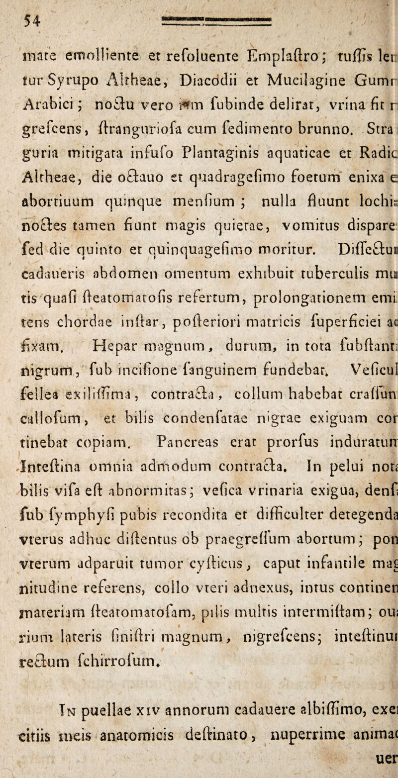 mare emolliente et refoluente Emplaftro; rujf]7s lei: tur Syrupo Altheae, Diacodii et Mucilagine Gumr Arabici; noftu vero fubinde delirat, vrina fit r grefcens, ftranguriofa cum fedimento brunno. Stra guria mitigata infufo Plantaginis aquaticae et Radie Altheae, die oftauo et quadragefimo foetum enixa e abortiuum quinque mentium ; nulla fluunt lochir noftes tamen fiunt magis quierae, vomitus dispare fed die quinto et quinquagefimo moritur. Difieftut cadaueris abdomen omentum exhibuit tuberculis mu tis quafi fleatomatofis refertum, prolongationem emi tens chordae inftar, pofleriori matricis fuperficiei ac fixam. Hepar magnum, durum, in tota fubftanti nigrum, fub incifione fanguinem fundebar. Veficul fellea exiliffima, contracta, collum habebat craflun callofum, et bilis condenfatae nigrae exiguam cor tinebar copiam. Pancreas erat prorfus induraturi Inteftina omnia admodum contracta. In pelui non bilis vifa eft abnormitas; vefica vrinaria exigua, denfi fub fymphyfi pubis recondita et difficulter detegenda Vterus adhuc diftentus ob praegreflum abortum; pon vterum adparuit tumor cyiticus, caput infantile ma£ nitudine referens, collo vteri adnexus, intus contineri nvareriam ftearomatofam, pilis multis intermittam; oui rium lateris finiflri magnum, nigrefeens; inteflinur rectum fchirroium, Tn puellae xiv annorum cadauere albiffimo, exei citiis meis anatomicis deftinato, nuperrime animat uer
