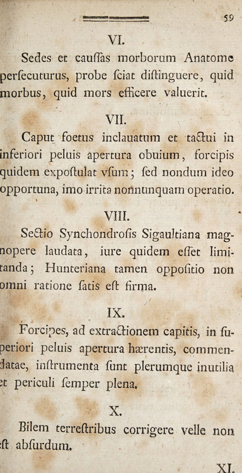 VI. . Sedes et caudas morborum Anatome perfecuturus, probe fciat diffinguere, quid morbus, quid mors efficere valuerit. « * / . VII. v ' ' Caput foetus inclauatnm et taflui in • -v.* - ; - • ■ • ('; • • \ ■- . - v . inferiori peluis apertura obuium, forcipis quidem expoftulat vffim; fed nondum ideo opportuna, imo irrita nonnunquam operatio. \ . i • -  J ; f ' , VIII. SeSio Synchondrofis Sigaultiana mag¬ nopere laudata, i ure quidem effiet limi¬ tanda ; Hunteriana tamen oppofitio non omni ratione fatis eft firma. IX. *' ■; i;., Forcipes, ad extraftionem capitis, in fu- peri ori peluis apertura hasrentis, commen¬ datae, inftrumenta funt plerumque inutilia it periculi femper plena. ) : % . i ~ • l / • r. v ' t X. Bilem terreftribus corrigere velle noti :ft abfurdum. ' XI.