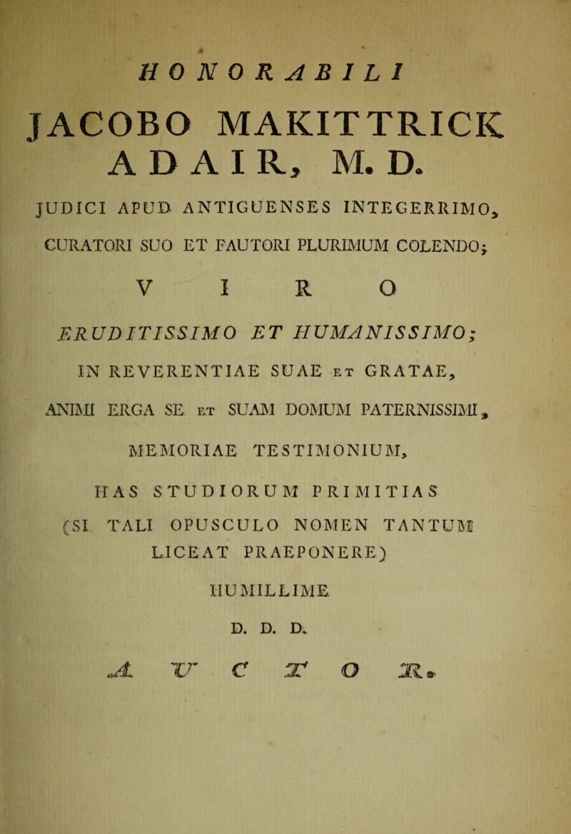 ff HONORABILI JACOBO MAKITTRICK ADAIR, M. D. JUDICI APUD ANTIGUENSES INTEGERRIMO* CURATORI SUO ET FAUTORI PLURIMUM COLENDOj VIRO ERUDITISSIMO ET HUMANISSIMO; IN REVERENTIAE SUAE et GRATAE, ANIMI ERGA SE et SUAM DOMUM PATERNISSIMI, MEMORIAE TESTIMONIUM, HAS STUDIORU M PRIMITIAS (SI TALI OPUSCULO NOMEN TANTUM LICEAT PRAEPONERE) HUMILLIME D. D. D. ) * AL TE C O M»