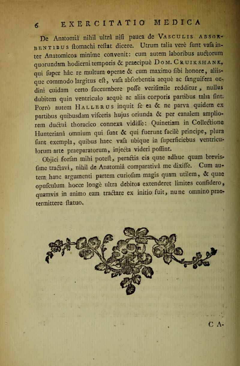 De Anatomiil nihil ultra nifi pauca de Vasculis absor¬ bentibus ftomachi reflat dicere. Utrum talia vere funt vafa in¬ ter Anatomicos minime convenit: cum autem laboribus au&orum quorundam hodierni temporis & praecipub Dom.Cruikshank, qui fuper hac re multum operae & cum maximo fibi honore, aliis* | que commodo largitus efl, vafa abforbentia aeque ac fanguifera otn dini cuidam certo fuccumbere pofTe verifimile redditur, nullus dubitem quin ventriculo aeque ac aliis corporis partibus talia fint. ! Porro autem Hallerus inquit fe ea & nc parva quidem ex I partibus quibusdam vifceris hujus oriunda per canalem amplio- ^ rem dudlui thoracico connexa vidifle: Quinetiam in Colleftione 3 Ilunteriana omnium qui funt & qui fuerunt facile principe, plura 1 funt exempla, quibus haec vafa ubique in fuperficiebus ventricu- J lorum arte praeparatorum, injecta videri poffint. I Objici forfan mihi poteft, peraftis eis quae adhuc quam brevis- ^ fune tradtavi, nihil de Atiatomia comparativa me dixiffe. Cum au¬ tem hanc argumenti partem curiofam magis quam utilem, & quae 1 opufculum hocce longe ultra debitos extenderet limites confidero, quamvis in animo eam tra&are ex initio fuit, nunc omnino prae¬ termittere ftatuo*