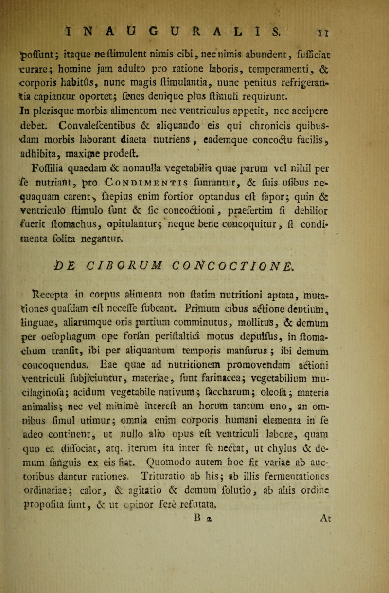 ^ofllint; itaque neftknulent nimis cibi, nec nimis abundent, fufficiat eurare; homine jam adulto pro ratione laboris, temperamenti, & corporis habitus, nunc magis (limulantia, nunc penitus refrigeran¬ tia capiantur opertet; fenes denique plus (limuli requirunt. In plerisque morbis alimentum nec ventriculus appetit, nec accipere debet. Convalefcentibus & aliquando eis qui chronicis quibus¬ dam morbis laborant diaeta nutriens , eademque concoctu facilis, adhibita, maxijiie prcdeft. Foflilia quaedam & nonnulla vegetabilia quae parum vel nihil per fe nutriant, pro Condimentis funmntur, & fuis ufibus ne** quaquam carent-, faepius enim fortior optandus eft fapor; quin & ventriculo (limulo funt & fic concoctioni, praefertim fi debilior fuerit (lomachus, opitulantur $ neque bene concoquitur, fi condi* menta folita negantur, DE CIBORUM CONCOCTIONE; Recepta in corpus alimenta non ftatim nutritioni aptata, muta¬ tiones quafdam efl necefte fubeant. Primum cibus actione dentium, linguae, aiiariimque oris partium comminutus, mollitus, & demum per oefophagum ope forfan periftaltici motus depuifus, in (loma- chum tranfit, ibi per aliquantum temporis manfurtis; ibi demum concoquendus. Eae quae ad nutricionem promovendam adtioni Ventriculi fubjieiuntur, materiae, funt farinacea; vegetabilium mu- dlaginofa; acidum vegetabile nativum; faccharum; oleofa; materia animalis; nec vel minime iiitereft an horum tantum uno, an om¬ nibus fimul utimur; omnia enim corporis humani dementa in fe \ adeo continent, ut nullo alio opus eft ventriculi labore, quam quo ea diffociat, atq. iterum ita inter (c nedat, ut chylus & de¬ mum fahguis ex eis ftat. Quomodo autem hoc fit variae ab auc¬ toribus dantur rationes. Trituratio ab his; ab illis fermentationes ordinariae; calor, & agitatio & demum folutio, ab aliis ordine propofita funt, & ut opinor fere refutata. B a At