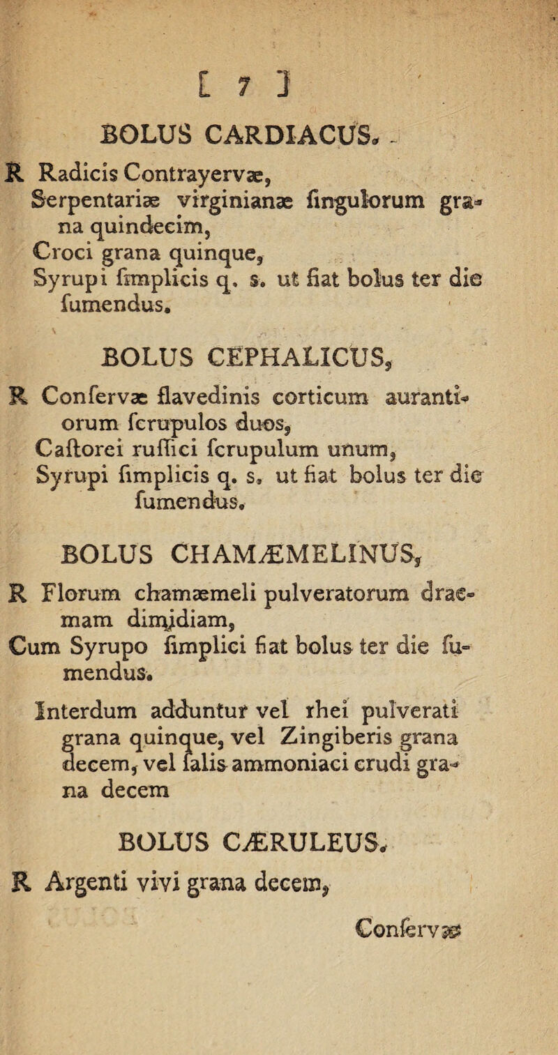 [7 ] BOLUS CARDIACUS. - R Radicis Contrayervae, Serpentariae virginianas fingulorum gra* na quindecim, Croci grana quinque, Syrupi fimplicis q. s. ut fiat bolus ter die fumendus. BOLUS CEPHALICUS, R Confervae flavedinis corticum aurantL orum fcrupulos duos, Cadorei rufiici fcrupulum unum, Syrupi fimplicis q. s, ut fiat bolus ter die fumendus, BOLUS CHAMiEMELINUS, R Florum chamaemeli pulveratomm drae- mam dimidiam. Cum Syrupo fimplici fiat bolus ter die fu¬ mendus. Interdum adduntur vel rhei pulverat! grana quinque, vel Zingiberis grana decem, vel falis ammoniaci erudi gra¬ na decem BOLUS CAERULEUS, R Argenti vivi grana decem, Conferva