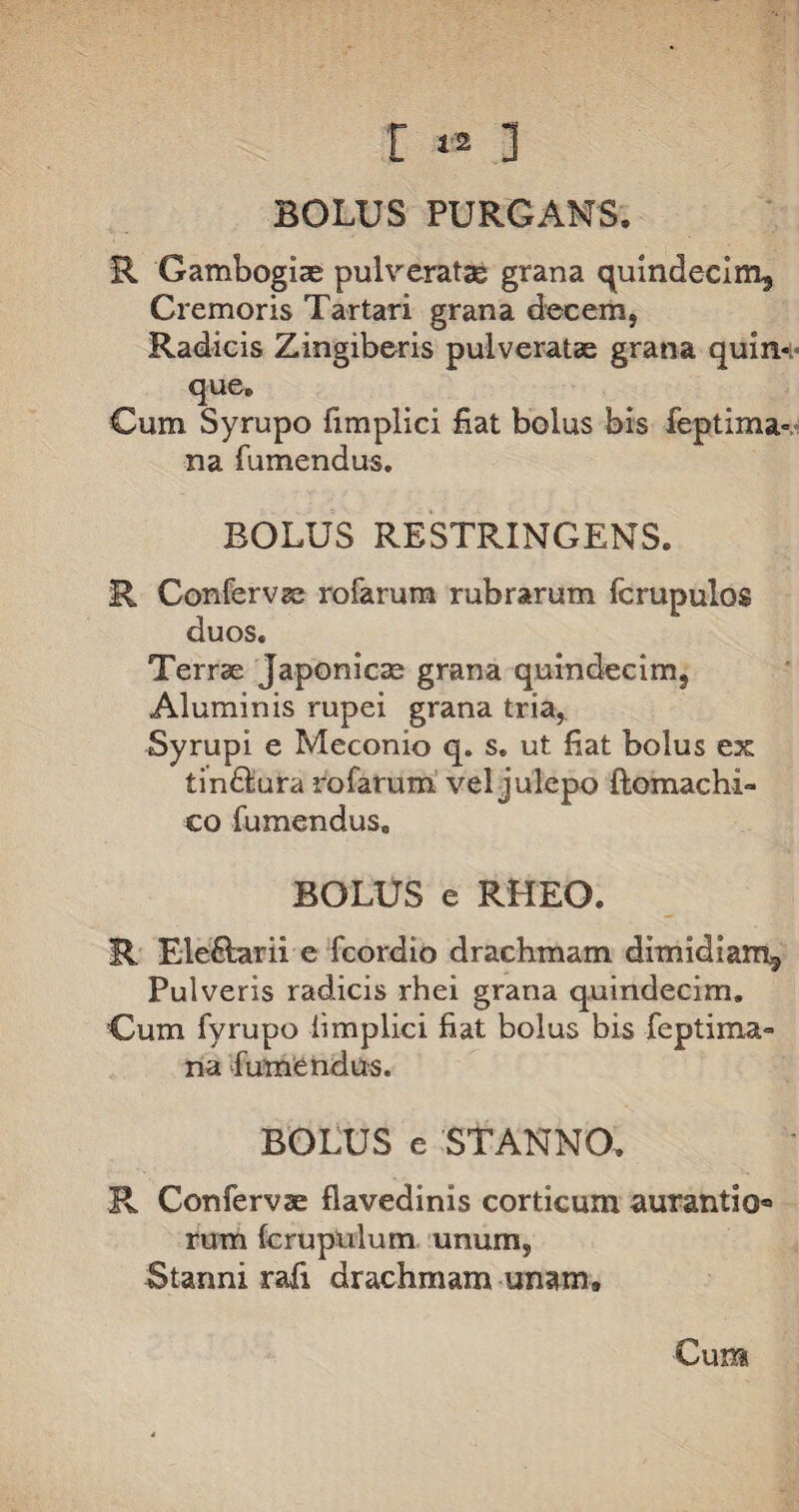 BOLUS PURGANS. R Gamboglae pulverat® grana quindecim. Cremoris Tartari grana decem, Radicis Zingiberis pulverat® grana quin*; que. Cum Syrupo fimplici fiat bolus bis feptima» na Tumendus. BOLUS RESTRINGENS. R Confervae rofarum rubrarum fcrupulos duos. Terrae Japonicae grana quindecim. Aluminis rupei grana tria, Syrupi e Meconio q. s. ut fiat bolus ex tin&ura rofarum vel julepo ftomachi- eo Tumendus. BOLUS e RHEO. R Electarii e Tcordio drachmam dimidiam. Pulveris radicis rhei grana quindecim. Cum Tyrupo iimplici fiat bolus bis Teptima-» na Tumendus. BOLUS e STANNO. R Confervae fiavedinis corticum aurantio» rum fcruptilum unum, Stanni rafi drachmam unam» Cum