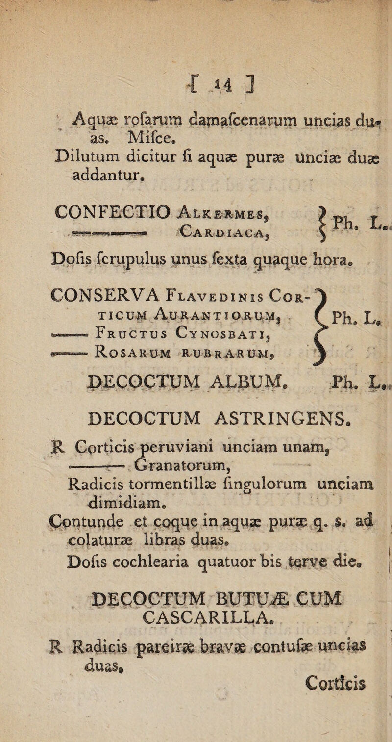 Aquae rpfarum damafcenarum uncias du* as. Mifce® Dilutum dicitur ii aquas purae uncias duas addantur» CONFECTIO Alkermess . ■» Car di ac a, Dofis fcrupulus unus fexta quaque horae CONSERVA Flavedinis Cor¬ ticum AuRANTIOilUMj ■i. — Fructus Cynosbati, w—— Rosarum rubrarum, DECOCTUM ALBUM» Ph. L, DECOCTUM ASTRINGENS» R Corticis peruviani unciam unam, ——— Granatorum, Radicis tormentillae fmgulorum unciam dimidiam. Contunde et coque in aquse pune q. s. ad colaturae libras duas» Dofis cochlearia quatuor bis terve die® DECOCTUM BUTU^E CUM CASCARILLA. R Radicis pareirae bravae contufae uncias duas» Ph. L. Corticis