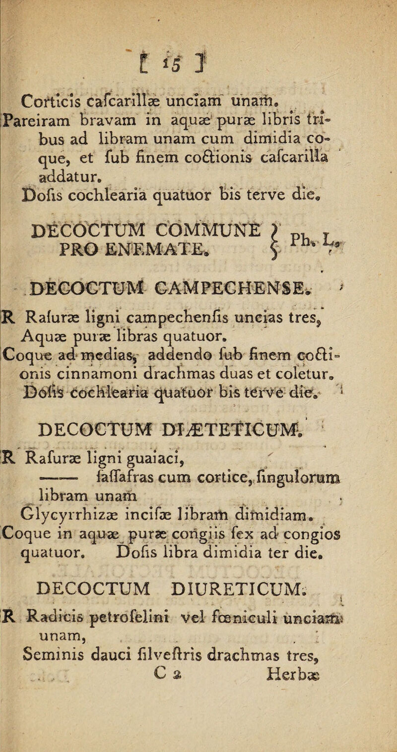 t i§ J Corticis cafcarillae unciam unam» iPareiram bravam in aquae* puras libris tri¬ bus ad libram unam cum dimidia co¬ que, et fub finem co&ionis cafcariUa addatur. Dofis cochlearia quatuor bis terve die» DECOCTUM COMMUNE PRO ENEMATE» DECOCTUM GAMPECHENSEv ' R Rafurae ligni campechenfis uncias tres? Aquae purae libras quatuor. Coque ad medias, addendo fub finem co£H= onis cinnamoni drachmas duas et coletur» Dofis Cochlearia quatuor bis terve die. * DECOCTUM DfiETETlCUMl R Rafurae ligni guaiaci, ——* fafiafras cum cortice, fingulorum libram unam Glycyrrhizae incifae libram dimidiam. Coque in aquae purae corigiis fex ad congios quatuor. Dofis libra dimidia ter die. DECOCTUM DIURETICUM. i R Radicis petro felini vel fceniculi unciaria: unam, } Seminis dauci filveftris drachmas tres,, C a Herbas Ph% U