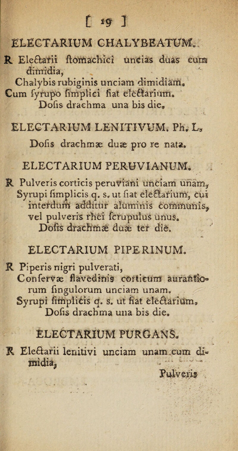 ELECTARIUM CHALYBEATUM. R Ele&afii ftomachici uncias duas eumt dimidia, Chalybis rubiginis unciam dimidiama Cum fyrupo fimplici fiat ele6lar'ium. Dofis drachma una bis die9 ELECTARIUM LENITIVUM. Ph, L* Dofis drachmae duae pro re nata, ELECTARIUM PERUVIANUM. R Pulveris corticis peruviani unciam unam, Syrupi fimplicis q. s, ut fiat ele£iariufn:, cui interdum additur alti minis bomnfmnis, vel pulveris rhci fcrupuluS unus, Dofis drachmae duae ter die» ELECTARIUM PIPERINUM. R Piperis nigri pulverati, Confervae flavedinis corticum aurafcflo* rum fingulorum unciam unam, Syrupi fimplicis q, s, ut fiat ele&driiSm» Dofis drachma una bis die, ELECTARIUM PURGANS* R Ele&arii lenitivi unciam unam,cum di® iftidia, - ;• ;r Pulveris