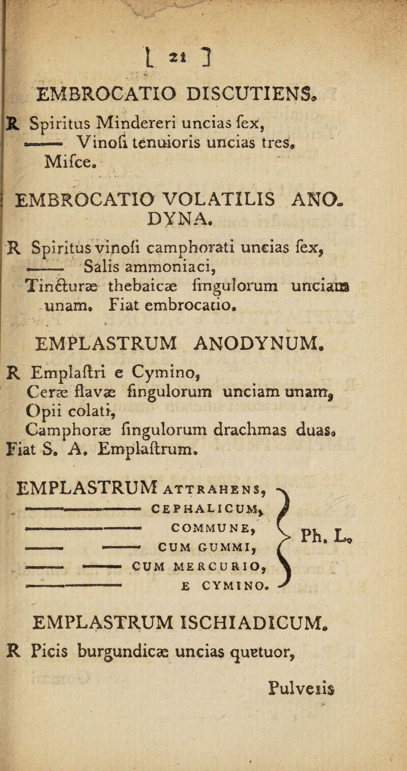 L « 2 EMBROCATIO DISCUTIENS* I j. * • R Spiritus Mindereri uncias fex, —— VinoA tenuioris uncias tres» Mifce» i EMBROCATIO VOLATILIS ANO. DYNA. R Spiritus vinofl camphorati uncias fex, -- Salis ammoniaci, Tin&urae thebaicae Angulorum unciam unam» Fiat embrocacio, y ; ■■ % - * EMPLASTRUM ANODYNUM. R Emplaftri e Cymino, Ceras flavae Angulorum unciam unam* Op ii colati, Camphorae Angulorum drachmas duas» Fiat S. A. Emplaftrum. EMPLASTRUM attrahens, -■ - -———— CEPHALICUM, —-—. COMMUNE, •——— — CUM GUMMI, --— •—- CUM MERCURIO, , , - £ CYMINO. EMPLASTRUM ISCHIADICUM» R Picis burgundicac uncias quetuor,