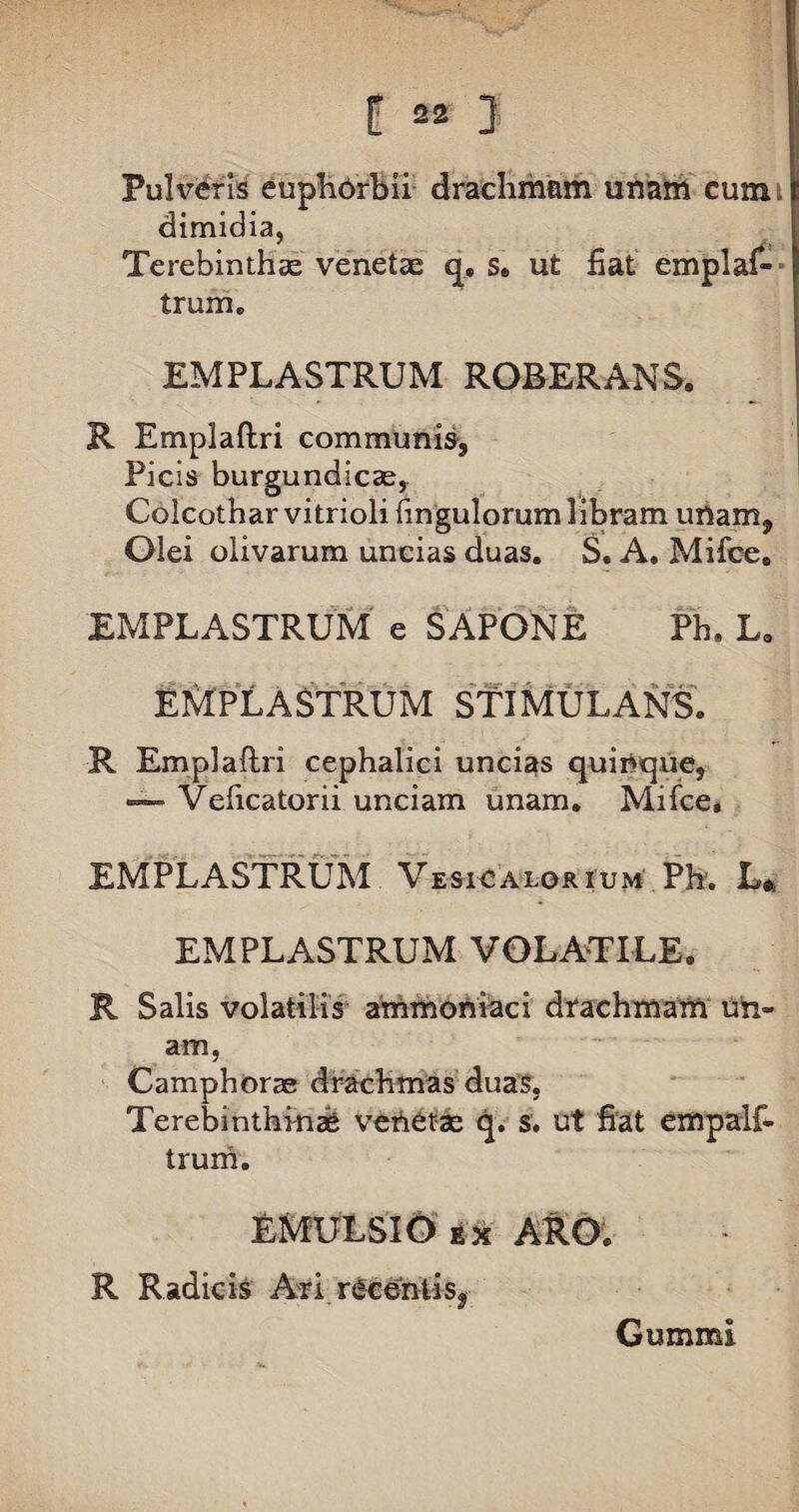 L •* J Pulveris euphhrbii drachmam unam cum; dimidia, Terebinthse venetae q, s. ut fiat emplaf- trum. EMPLASTRUM ROBERANS. R Emplaftri communis, Picis burgundicas, Colcothar vitrioli fingulorum libram unam. Olei olivarum uncias duas. S. A. Mifce, EMPLASTRUM' e SAPONE Ph. L. EMPLASTRUM STIMULANS. R Emplaftri cephalici uncias quinque, — Veficatorii unciam unam. Mifce, EMPLASTRUM VesiCalorium Ph. L* EMPLASTRUM VOLATILE. R Salis volatilis ammoniaci drachmam un¬ am, Camphorae drachmas duas, Terebinthini venetae q. s. ut fiat empalf- truni. EMULSIO ix ARO. R Radicis Ari recentis, Gummi