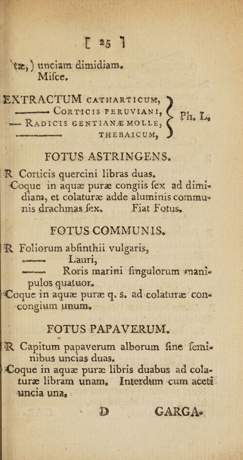 'tae,) unciam dimidiam* Mifce» EXTRACTUM CATHARTICUM, \ —Corticis teruvianij f p^ y . Radicis gentiana molle, C ' * ...-- THEBAICUM, J FOTUS ASTRINGENS, R Corticis quercini libras duas. Coque in aquas purae congiis fex ad dimi« diam, et colaturae adde aluminis commu^ nis drachmas fex. Fiat Fotus, FOTUS COMMUNIS* R Foliorum abfinthii vulgaris, *—■— Lauri, —— Roris marini fmgulorum mani» pulos quatuor. Coque in aquae purae q. s. ad colaturas con® congium unum* FOTUS PAPAVERUM. » !R Capitum papaverum alborum fine femi¬ nibus uncias duas. Coque in aquae purae libris duabus ad cola» turae libram unam* Interdum cum aceti uncia una9 0 GARO A®