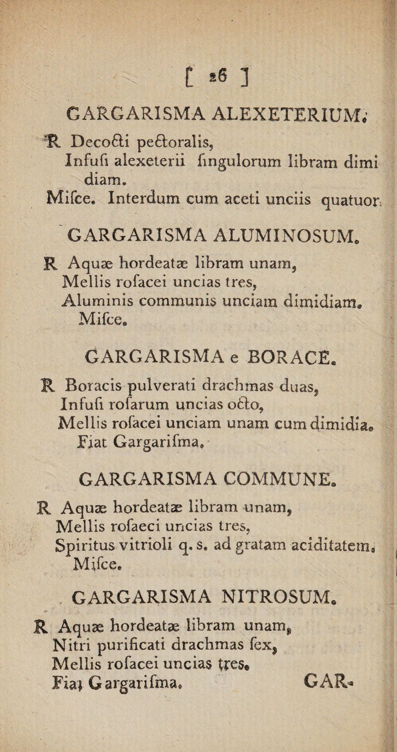 f •« 3 GARGAR1SMA ALEXETERIUM; ?R Deco6li peftoralis, Infufi alexeterii fingu lorum libram dimi diam. Mifce. Interdum cum aceti unciis quatuor GARGARISMA ALUMINOSUM» R Aquae hordeatae libram unam5 Mellis rofacei uncias tres, Aluminis communis unciam dimidiam. Mifce, GARGARISMA e BORACE. R Boracis pulverati drachmas duas, Infufi rofarum uncias otio, Mellis rofacei unciam unam cum dimidia® Fiat Gargarifma, GARGARISMA COMMUNE. R Aquae hordeatae libram unam, Mellis rofaeci uncias tres, Spiritus vitrioli q. s. ad gratam aciditatema Mifce. GARGARISMA NITROSUM. R Aquae hordeatae libram unam, Nitri purificati drachmas fex, Mellis rofacei uncias tres« Fiai Gargarifma. GAR*