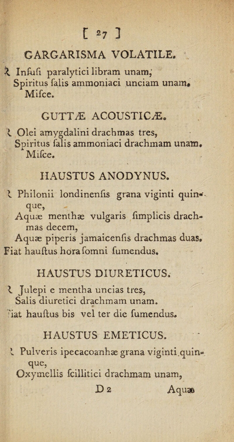 GARGARISMA VOLATILE. S. Infufi paralytici libram unam,' Spiritus falis ammoniaci unciam unam# Mifce. GUTTAE ACOUSTIC.E. I Olei amygdalini drachmas tres, Spiritus falis ammoniaci drachmam unam, Mifce. HAUSTUS ANODYNUS. I Philonii londinenlis grana viginti quin* que, Aq uas menthae vulgaris fimplicis drach¬ mas decem, Aquae piperis jamaicenlis drachmas duas» Fiat haullus horafomni fumendus, HAUSTUS DIURETICUS. 1 Julepi e mentha uncias tres, Salis diuretici drachmam unam. ** ;iat haullus bis vel ter die fumendus, HAUSTUS EMETICUS. I Pulveris ipecacoanhae grana viginti.quin* Oxymellis fcillitici drachmam unam, D 2 Aquae