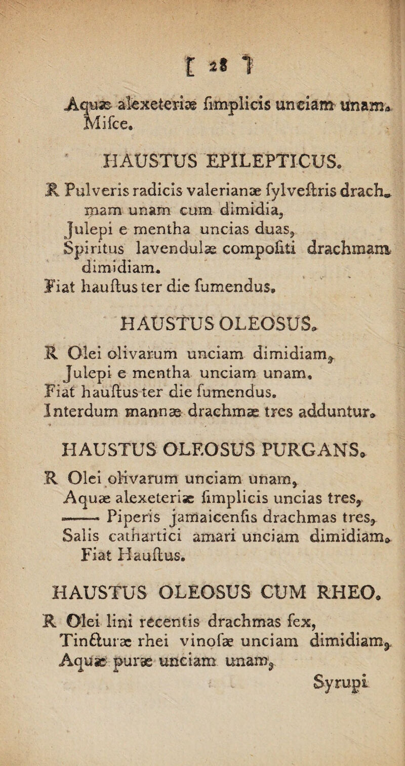 [ 2* 1 Aquas alexefceriae fimplicis uneiam unam» Mifce. HAUSTUS EPILEPTICUS. R Pulveris radicis Valerianae fylveftris drach* mam unam cum dimidia, Julepi e mentha uncias duas, Spiritus lavendulae compofiti drachmam dimidiam. Fiat hauftuster die fumendus, HAUSTUS OLEOSUS» R Olei olivarum unciam dimidiam, Julepi e mentha unciam unam. Fiat haufluster die fumendus. Interdum mannas drachmae tres adduntur» HAUSTUS OLEOSUS PURGANS* R Olei oKvarum unciam unam, Aquas alexeterise fimplicis uncias tres, --* Piperis jamaicenfis drachmas tres, Salis cathartici amari unciam dimidiam» Fiat Hauftus. HAUSTUS OLEOSUS CUM RHEO. R Olei lini recentis drachmas fex, Tin£turac rhei vinofae unciam dimidiam^ Aquae purae unciam unam, Syrupi