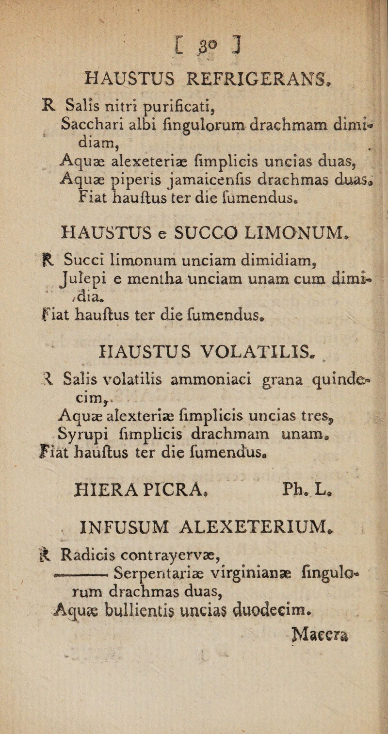 [ 3° ] HAUSTUS REFRIGERANS» R Salis nitri purificati, Sacchari albi fingulorum drachmam dimi¬ diam, Aquae alexeteriae fimplicis uncias duas, Aquae piperis jamaicenfis drachmas duas® Fiat hauftus ter die fumendus. HAUSTUS e SUCCO LIMONUNL R Succi limonum unciam dimidiam, i e mentha unciam unam cum dimi- mia. fiat hauftus ter die fumendus. HAUSTUS VOLATILIS. •I Salis volatilis ammoniaci grana quinde¬ cim,. Aquae alexteriae fimplicis uncias tres^ Syrupi fimplicis drachmam unam» Fiat hauftus ter die fumendus, HIERA PICRA* Ph. L. INFUSUM ALEXETERIUM, R Radicis contrayervae, —-- Serpentariae virginianse fingulo¬ rum drachmas duas, Aquee bullientis undas duodecim. Macera