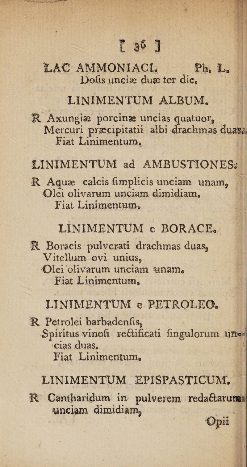 tAC AMMONIACI. Ph. L. Dofis unciae duas ter die® LINIMENTUM ALBUM® R Axungiae porcina uncias quatuor, Mercuri prsecipitatii albi drachmas dua^,: Fiat Linimentum® LINIMENTUM ad AMBUSTIONES®5 R Aquas calcis fimplicis unciam unam, Olei olivarum unciam dimidiam» Fiat Linimentum» LINIMENTUM e BORAC-E. R Boracis pulverati drachmas duas3 Vitellum ovi unius, Olei olivarum unciam unam* Fiat Linimentum» LINIMENTUM e PETRO LEO. R Petrolei barbadenfis. Spiritus vinofi re&ificati Ungulorum un»*; cias duas® I, Fiat Linimentum. i LINIMENTUM EPISPASTICUM. R Cantharidum in pulverem redaftarurai unciam dimidiam* Opii