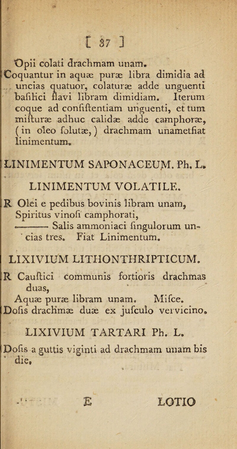 Opii colati drachmam unam. Coquantur in aquas puras libra dimidia ad uncias quatuor, colaturae adde unguenti bafilici navi libram dimidiam. Iterum coque ad confidentiam unguenti, et tum mi {lurae adhuc calidae adde camphoras, (in oleo folutae,) drachmam unametfiat linimentum® LINIMENTUM SAPONACEUM. Ph. L„ LINIMENTUM VOLATILE. R Olei e pedibus bovinis libram unam, Spiritus vinofi camphorati, ■ Salis ammoniaci Ungulorum un¬ cias tres. Fiat Linimentum. LIXIVIUM LITHONTHRIPTICUM. R Caudici communis fortioris drachmas duas, Aquae puras libram unam, Mifce. Dofis drachmae duas ex jufculo vervicino* LIXIVIUM TARTARI Ph. L. Dofis a guttis viginti ad drachmam unam bis die» f E LOTIO