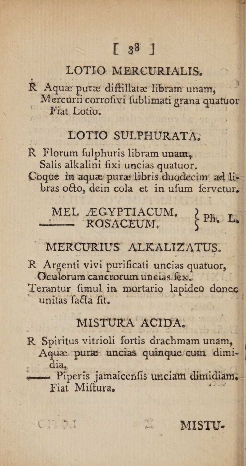 LOTIO MERCURIALIS, «r R Aquae purae diftillatae libram unam, Mercurii corrofivi fublimati grana quatuor Fiat Lotio. LOTrO SULPHURATA, R Florum fulphuris libram unam. Salis alkalini fixi uncias quatuor. Coque in aquae purae libris duodecim ad. li¬ bras ofto, dein cola et in ufum fervetur. MEL AEGYPTIACUM. —— ROSACEUM. MERCURIUS ALKALIZATUS. .R Argenti vivi purificati uncias quatuor. Oculorum cancrorum uncias fex. Terantur fimul in mortario lapideo donec unitas fa&a fit. MISTURA ACIDA. R Spiritus vitrioli fortis drachmam unam, ^ Aquae puras uncias quinque cum dimi¬ dia, .. Piperis jamaicenfis unciarii dimidiam. Fiat Miftura, Ph. L,