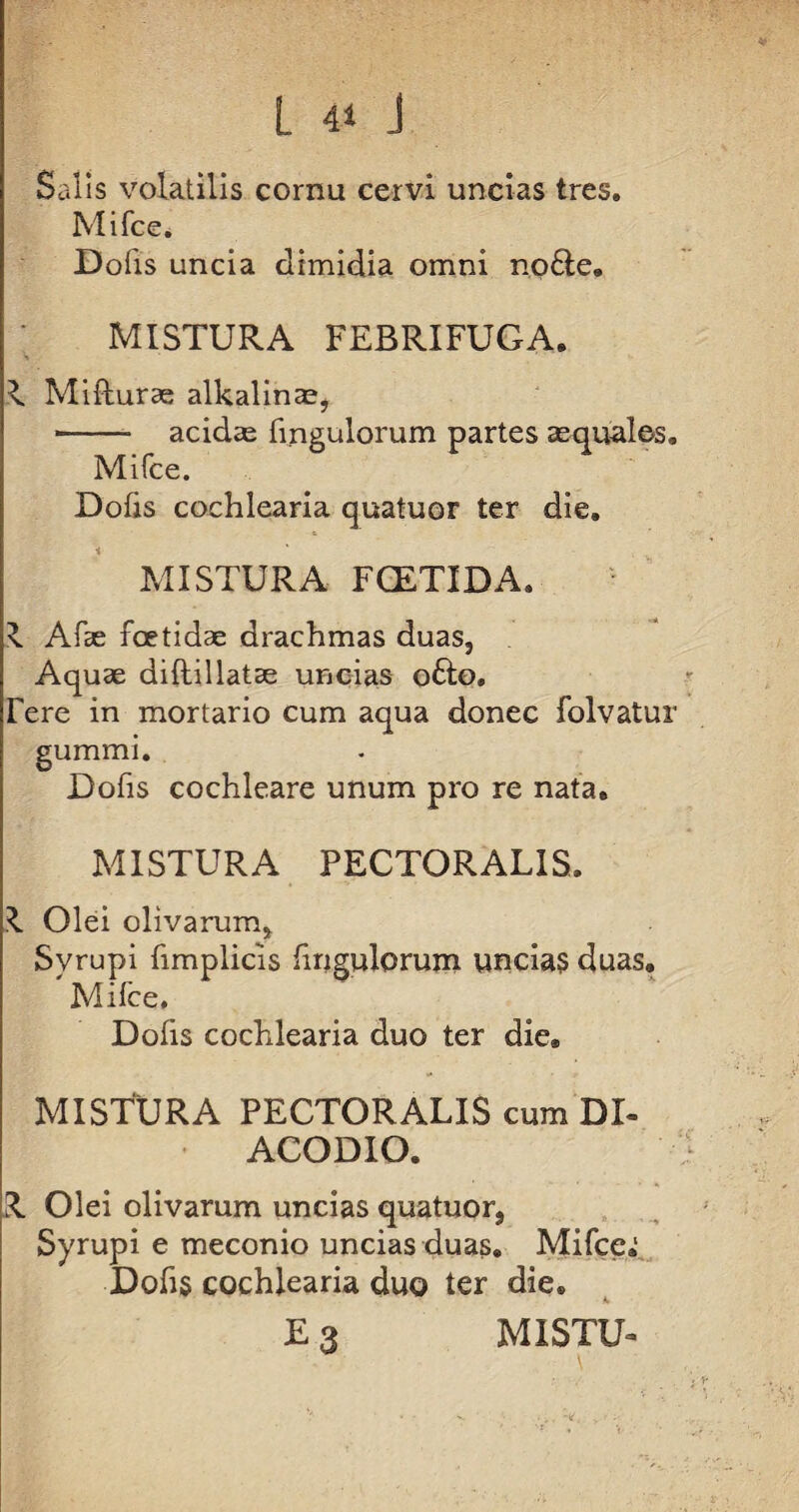 Salis volatilis cornu cervi uncias tres. Mifce. Dofis uncia dimidia omni no£te. MISTURA FEBRIFUGA. ^ Mifturse alkalinas, -- acidas fingulorum partes aequales. Mifce. Dofis cochlearia quatuor ter die. MISTURA FCETIDA. x Afae foetidae drachmas duas, Aquae diftillatee uncias o£lo. Tere in mortario cum aqua donec folvatur gummi. Dofis cochleare unum pro re nata. MISTURA PECTORALIS. Olei olivarum, Svrupi fimplicis fingulorum uncias duas. Mifce, Dofis cochlearia duo ter die. MISTURA PECTORALIS cum DI- ACODIO. R Olei olivarum uncias quatuor, Syrupi e meconio uncias duas. Mifce»: Dofis cochlearia duo ter die. E 3 MISTU-