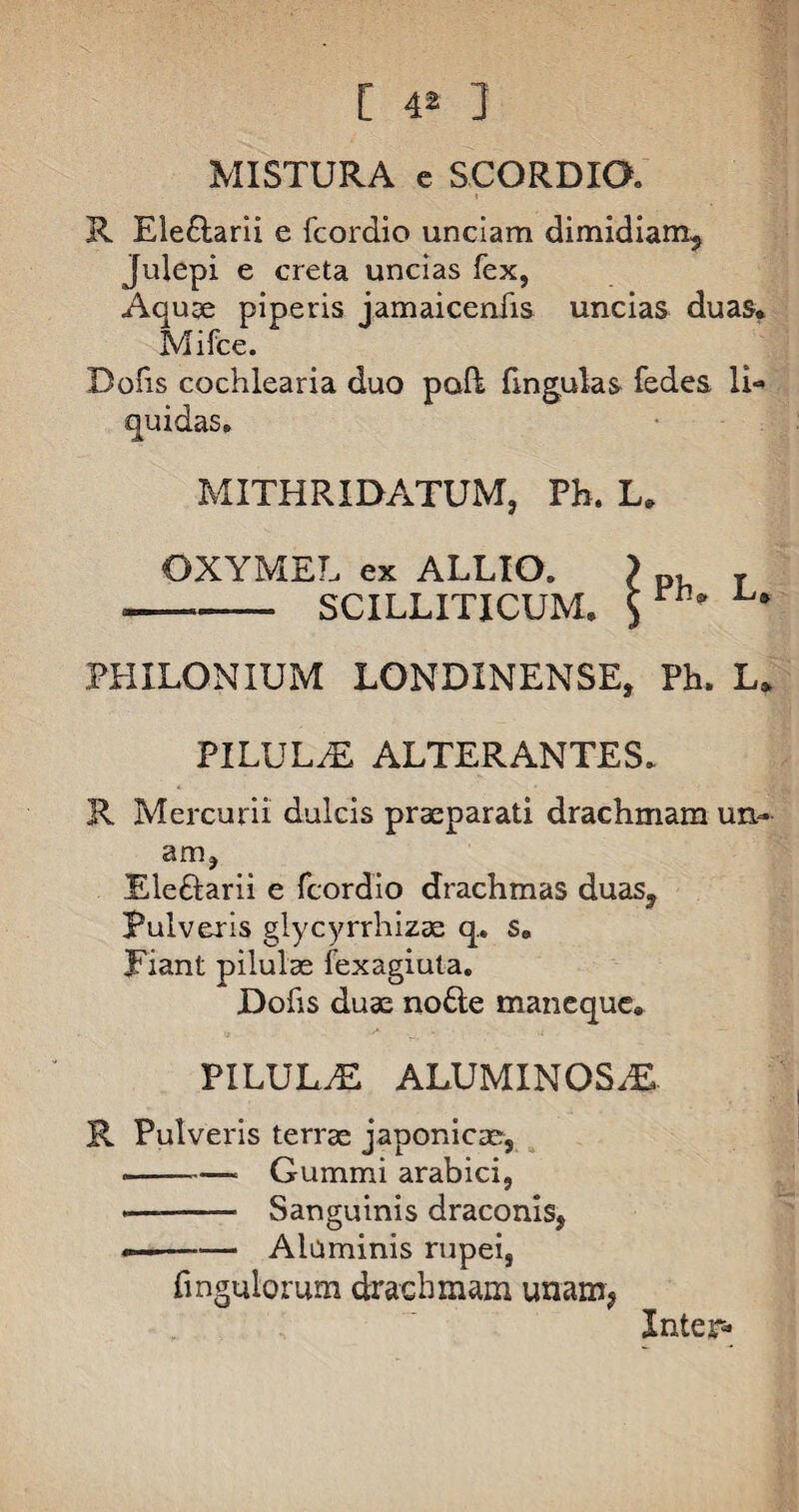 [ 4® ] MISTURA e SCORDIO. R Ele&arii e fcordio unciam dimidiam, Julepi e creta uncias fex, Aquae piperis jamaicenfis uncias duas. Mifce. Dofis cochlearia duo pofk fingulas fedes li¬ quidas. MITHRIDATUM, Pb. L. OXYMEL ex ALLIO. > p, T ■--SCILLITICUM. ^ PHILON IUM LONDINENSE, Ph. L. PILULAE ALTERANTES. R Mercurii dulcis praeparati drachmam un- anij Eleftarii e fcordio drachmas duas. Pulveris glycyrrhizae q.. s. Fiant pilulae fexagiuta. Dofis duae no£te maneque. PILULrE ALUMINOSiE R Pulveris terrae japonicae, --- Gummi arabici, ——- Sanguinis draconis, ——«— Aluminis rupei, Pinguiorum drachmam unam, Inter-