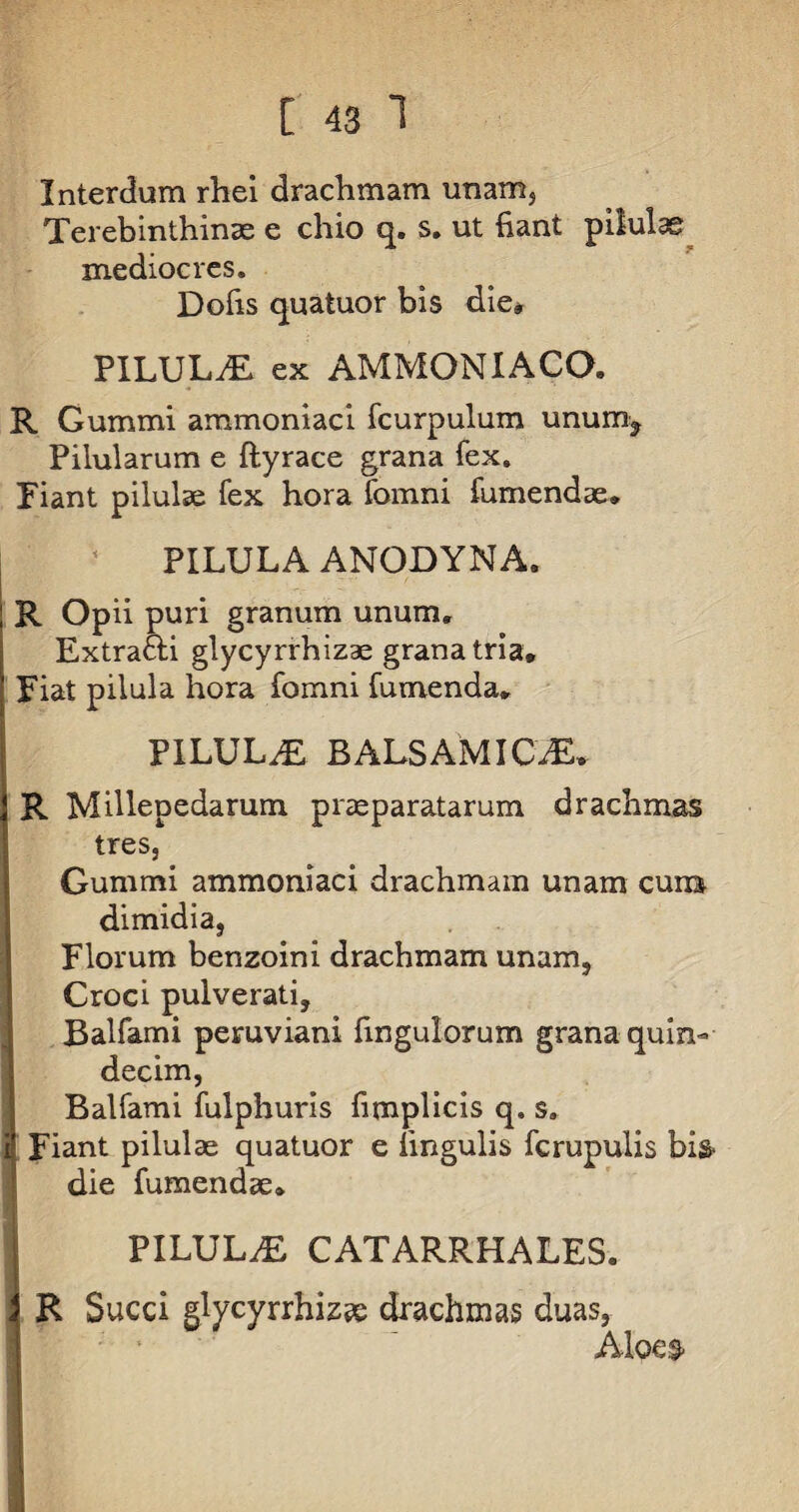 Interdum rhei drachmam unam. Terebinthinae e chio q. s. ut fiant pilulae mediocres. Dofis quatuor bis die* PILULA ex AMMONIACO. R Gummi ammoniaci fcurpulum unum^ Pilularum e ftyrace grana fex. Piant pilulae fex hora fomni fumendae, PILULA ANODYNA. ; R Opii puri granum unum, Extra&i glycyrrhizae grana tria, j Piat pilula hora fomni fumenda, f PILULA BALSAMI CiE, j R Millepedarum praeparatarum drachmas tres, Gummi ammoniaci drachmam unam cuna dimidia, Florum benzoini drachmam unam, Croci pulverati, Balfami peruviani fingulorum grana quin¬ decim, Balfami fulphuris fimplicis q, s. | Fiant pilulae quatuor e lingulis fcrupulis bis- die fumendae, | PILULAE CATARRHALES. i R Succi glycyrrhiz^e drachmas duas, Aloe&