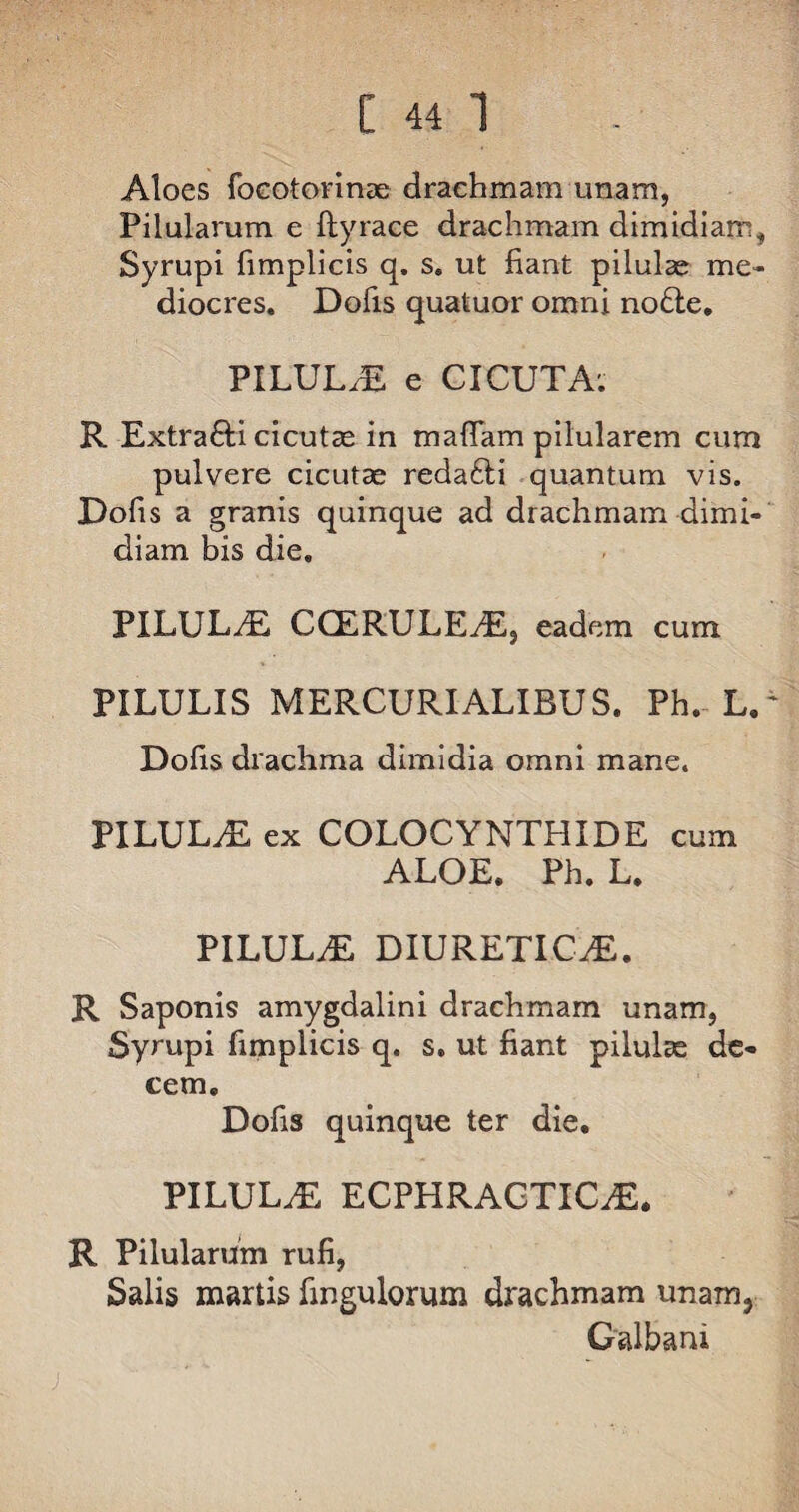 Aloes focotorinae drachmam unam, Pilularum e ftyrace drachmam dimidiam, Syrupi fimplicis q. s. ut fiant pilulae me¬ diocres. Dolis quatuor omni nodle. PILULA e CICUTA; R Extra&i cicutae in maffam pilularem cum pulvere cicutae reda£li quantum vis. Dofis a granis quinque ad drachmam dimi¬ diam bis die. PILULAE CCERULEdE, eadem cum PILULIS MERCURIALIBUS. Ph. L.' Dolis drachma dimidia omni mane. PILULAE ex COLOCYNTHIDE cum ALOE. Ph. L. PILULAE DIURETICAE. R Saponis amygdalini drachmam unam, Syrupi fimplicis q. s. ut fiant pilulae de¬ cem. Dofis quinque ter die. PILULAE ECPHRAGTICiE. R Pilularum rufi, Salis martis fingulorum drachmam unam. Galbani