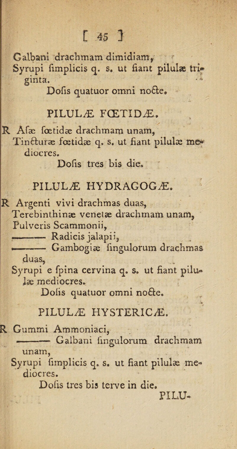 Galbani drachmam dimidiam,. Syrupi fimplicis q. s. ut fiant pilulae trfi* ginta. Dofis quatuor omni nofte* PILULA FCETIDjE.. R Afae foetidae drachmam unam, Tin&urae foetidae q. s. ut fiant pilulae me* diocres. Dofis tres bis die. PILULAE HYDRAGOGiE. R Argenti vivi drachmas duas, Terebinthinae venetae drachmam unam. Pulveris Scammonii, .. ■■ -— Radicisjalapii, --Gambogiae fingulorum drachmas duas, Syrupi e fpina cervina q. s. ut fiant pilu¬ lae mediocres. Dofis quatuor omni no£le. PILULAE HYSTERICAE. R Gummi Ammoniaci, i-Galbani fingulorum drachmam unam, Syrupi fimplicis q. s. ut fiant pilulae me¬ diocres. Dofis tres bis terve in die. PXLU*