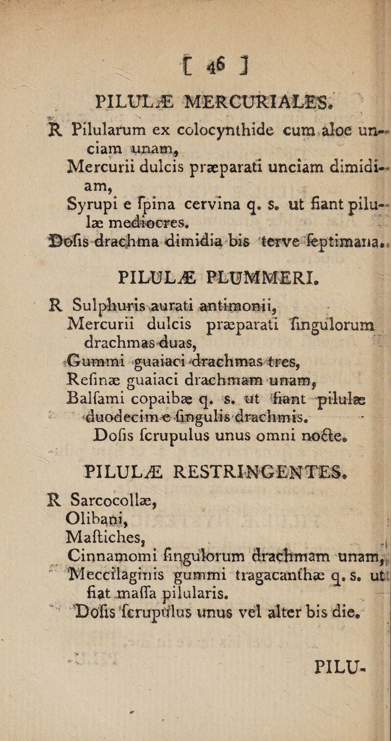 PILULiE MERCURIALES. R Pilularum ex colocynthide cum aloe un¬ ciam unam,, Mercurii dulcis praeparati unciam dimiai- am, Syrupi e fpina cervina q. s. ut fiant pilu¬ lae mediocres. ©ofis drachma dimidia bis lerve feptimana* PILULAE PLUMMERL R Sulphuris aurati antimomi, Mercurii dulcis praeparati Pinguiorum drachmas duas, •.•Gumini guaiaci drachmas tres, Refinae guaiaci drachmam unaFHf Balfami copaibae q. s. ut fiant pilulas duodecime lingulis drachmis. Dolis fcrupulus unus omni no£le® PILULA RESTRINGENTES. R Sarcocoliae, Olibani, Maftiches, Cinnamomi fingulorum drachmam unam,, Meccilaginis gummi tragacanthae q. s. ut fiat mafla pilularis. Defis fcrupulus unus vel alter bis die. PILU-