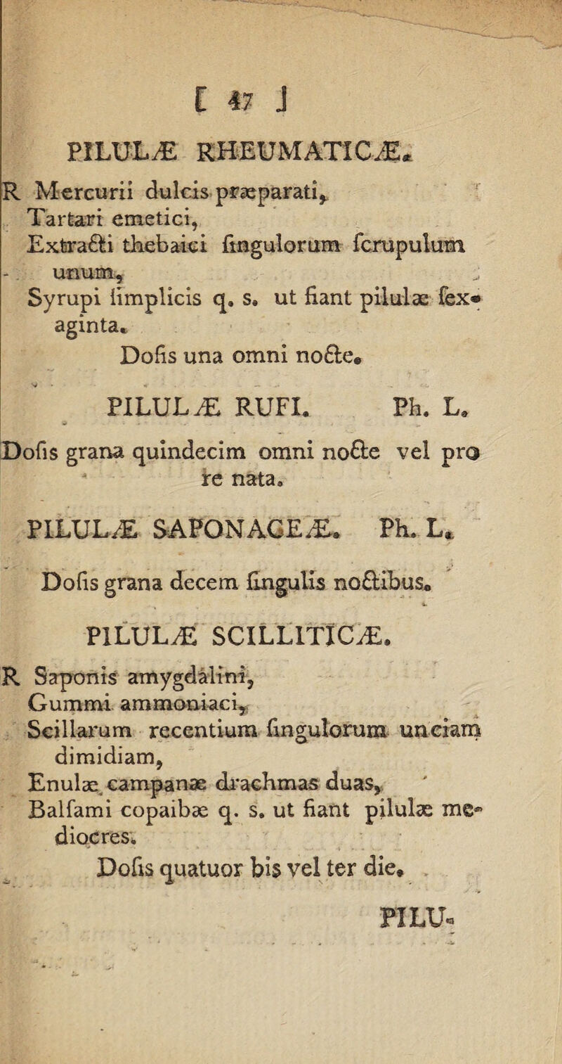 PILULAE RHEUMATIC.-E. R Mercurii dulcis praeparati, Tartari emetici, Extra&i thebaici fingulorum fcrupulum unum, Syrupi iimplicis q. s. ut fiant pilulae fex® aginta* Dofis una omni no&e* PILULAE RUFI. Ph. L. w Dofis grana quindecim omni no&e vel pro re nata» PILULA SAFONAGEaE. Ph. L. Dofis grana decem fingulis no&ibus* PILULAE SCILLITICAE. R Saponis amygdalini, Gummi a m maniae i. Scillarum recentium fingulorum unciam dimidiam, Enulse campanae drachmas duas, Balfami copaibse q. s. ut fiant pilulse me* diocres. Dofis quatuor bis vel ter die* FILU®