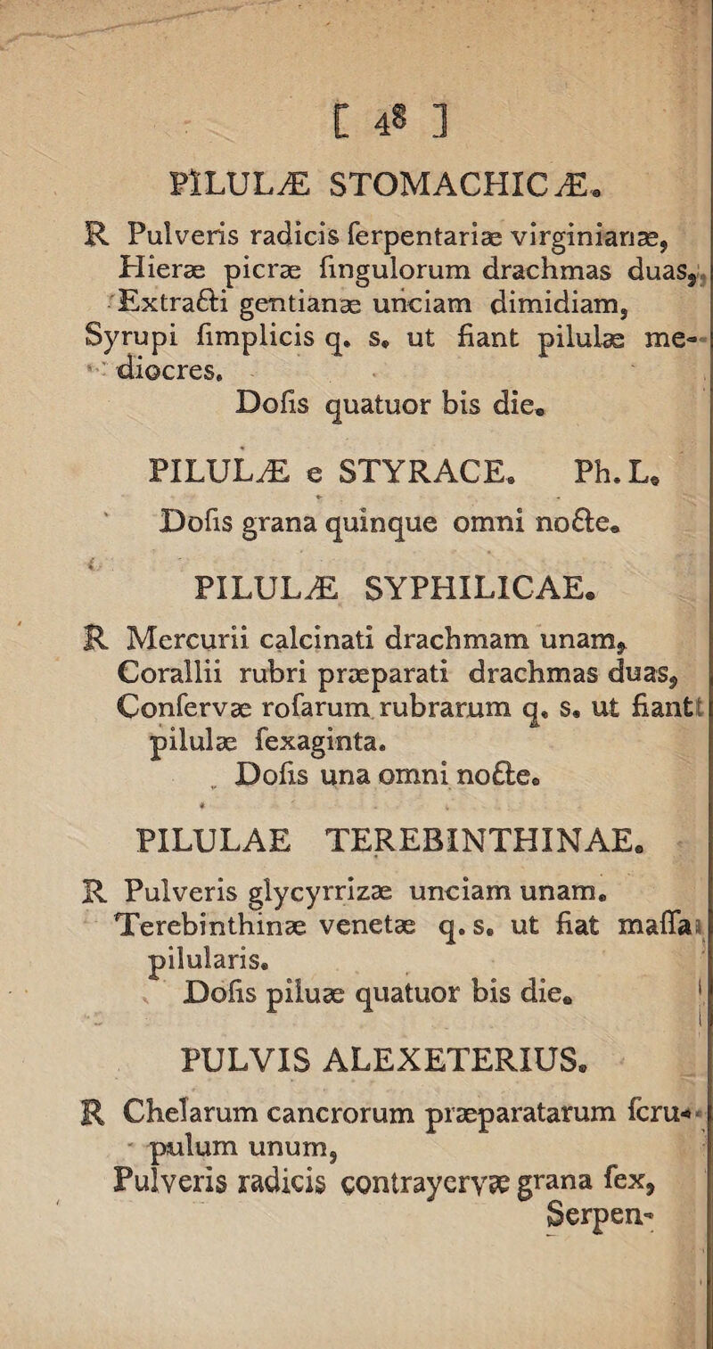 PILULAE STOMACHICA. R Pulveris radicis ferpentariae virginianas, Hierae picrae fmgulorum drachmas duas, Extrafti gentianae unciam dimidiams Syrupi fimplicis q. s. ut fiant pilulae me¬ diocres. Dolis quatuor bis die® PILULrE e STYRACE. Ph.L, Dofis grana quinque omni no£te. PILULdE SYPHILICAE. R Mercurii calcmati drachmam unam. Corallii rubri praeparati drachmas duas, Confervae rofarum rubrarum q, s, ut fiantJ: pilulae fexaginta. Dofis una omni no£tee * ' - K PILULAE TEREBINTHINAE® R Pulveris glycyrrlzae unciam unam. Terebinthinae venetae q. s. ut fiat maffa: pilularis. Dofis piluae quatuor bis die® PULVIS ALEXETERIUS. R Chelarum cancrorum praeparatarum fcru« pulum unum. Pulveris radicis contrayerype grana fex, Serpen-