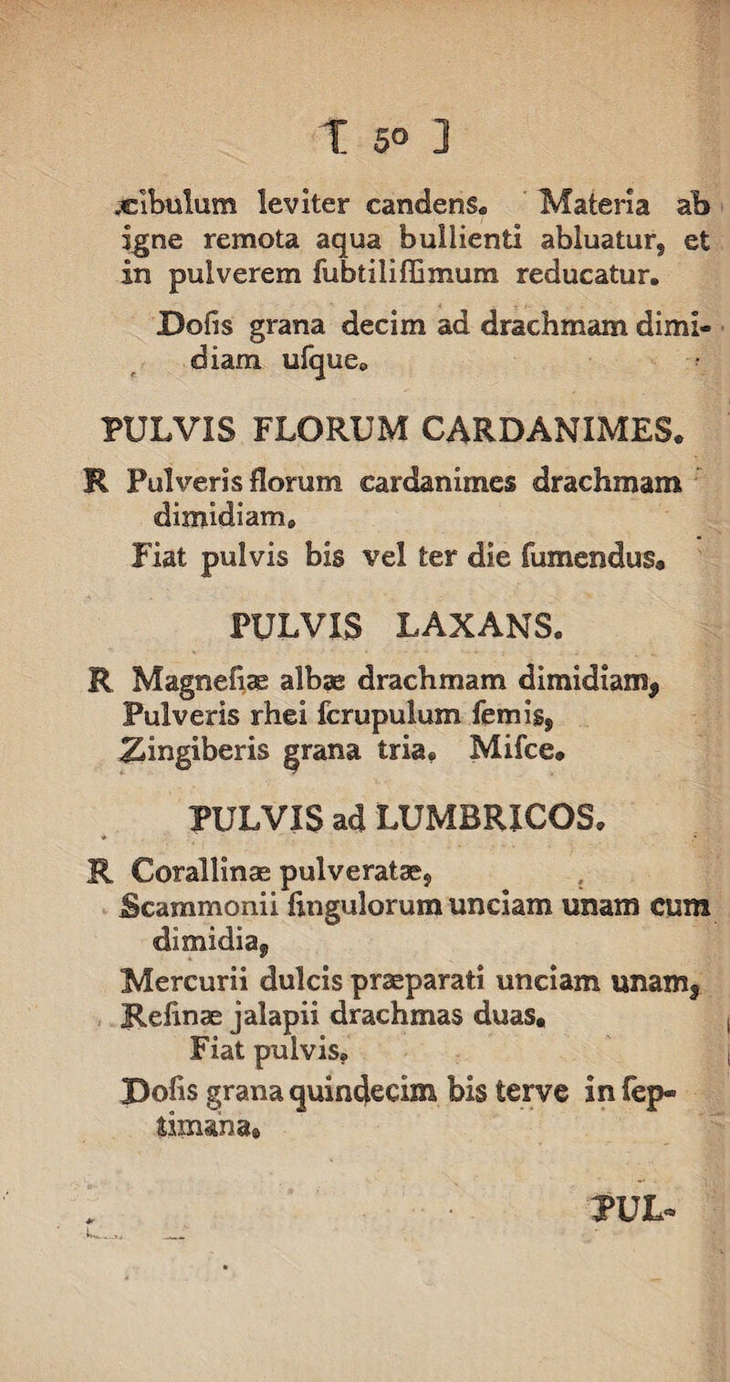 .cibulum leviter candens* Materia ab igne remota aqua bullienti abluatur, et in pulverem fubtiliffimum reducatur. Doils grana decim ad drachmam dimi¬ diam ufque. PULVIS FLORUM CARDANIMES. R Pulveris florum cardanimes drachmam dimidiam. Fiat pulvis bis vel ter die Tumendus. PULVIS LAXANS. R Magneflae albae drachmam dimidiam, Pulveris rhei fcrupulum Ternis, Zingiberis grana tria. Mifce. PULVIS ad LUMBRICOS. R Corallinae pulveratse. Scammonii Angulorum unciam unam cum dimidia, Mercurii dulcis praeparati unciam unam, jRelinae jalapil drachmas duas. Fiat pulvis. JDofis grana quindecim bis terve in fep« tonana® PUL*