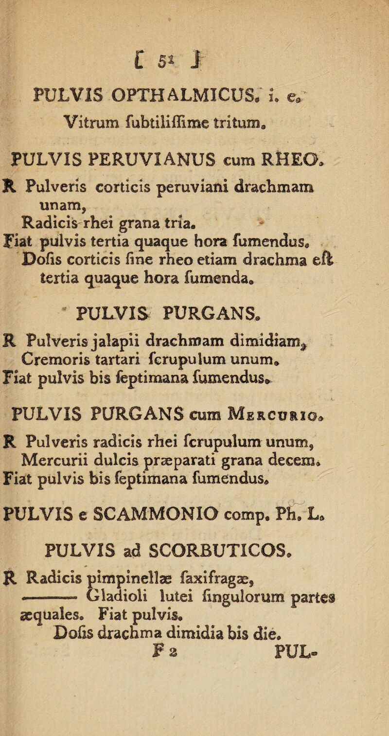 t 5» j- PULVIS OPTHALMICUS. i. e„ Vitrum fubtiliffime tritum. PULVIS PERUVIANUS cum RHEG» R Pulveris corticis peruviani drachmam unam, Radicis rhei grana tria, fiat pulvis tertia quaque hora fumendus@ Dofis corticis fine rheo etiam drachma efh tertia quaque hora fumenda. PULVIS PURGANS. R Pulveris jalapii drachmam dimidiam^ Cremoris tartari fcrupulum unum. Fiat pulvis bis feptimana (umendus. PULVIS PURGANS cum Mercuuo» R Pulveris radicis rhei fcrupulum unum, Mercurii dulcis prae parati grana decem» Fiat pulvis bis feptimana fumendus. PULVIS e SCAMMONIO comp. Ph9 La PULVIS ad SCORBUTICOS» R Radicis pimpinellae faxifragae, -—— Gladioli lutei Ungulorum partes aequales. Fiat pulvis. Dolis drachma dimidia bis die.