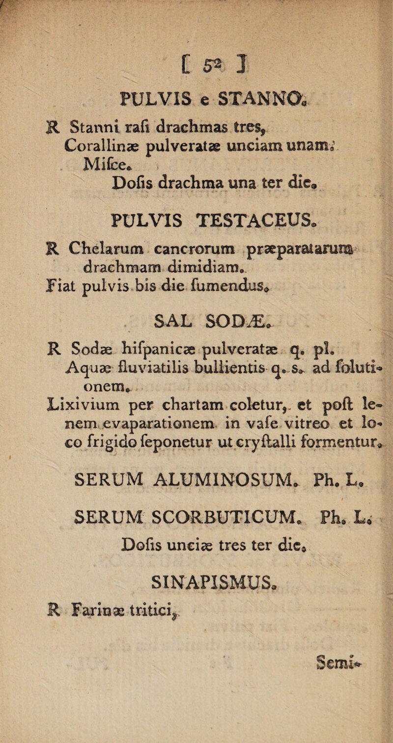 PULVIS e STANNO. R Stanni rafi drachmas tres, Corallinae pulveratae unciam unam, Mifce. Dofis drachma una ter die, PULVIS TESTACEUS» R Chelarum cancrorum praeparatarum drachmam dimidiam. Jiat pulvis bis die fumendus, SAL SODM. R Sodae hifpanicse pulveratae q. pl. Aquae fluviatilis bullientis q, s» ad foluti- onem. Lixivium per chartam coletur, et poft le¬ nem evaparationem in vafe vitreo et lo¬ co frigido feponetur ut eryftalli formentur, SERUM ALUMINOSUM» Ph. L. SERUM SCORBUTICUM. Ph. L« Dofis unciae tres ter die0 SINAPISMUS, R Farinae tritici* S emt*